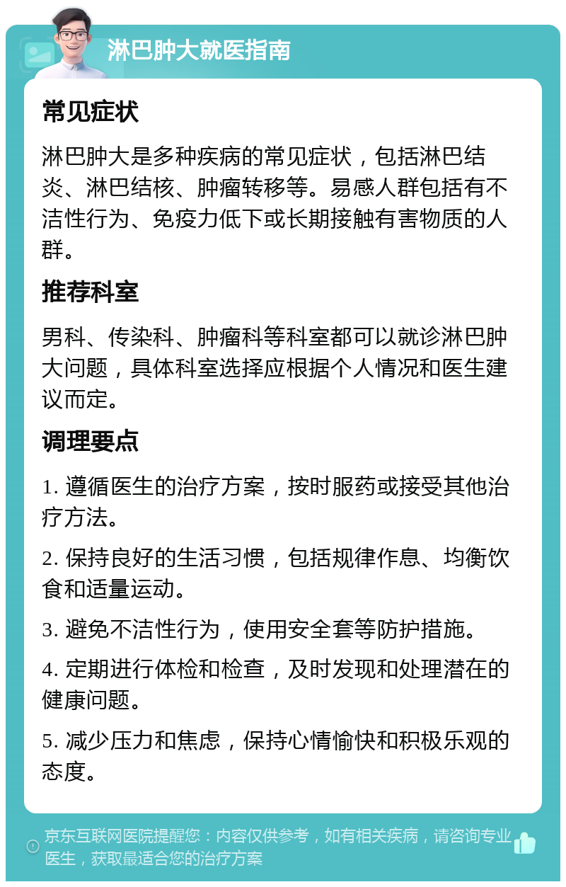 淋巴肿大就医指南 常见症状 淋巴肿大是多种疾病的常见症状，包括淋巴结炎、淋巴结核、肿瘤转移等。易感人群包括有不洁性行为、免疫力低下或长期接触有害物质的人群。 推荐科室 男科、传染科、肿瘤科等科室都可以就诊淋巴肿大问题，具体科室选择应根据个人情况和医生建议而定。 调理要点 1. 遵循医生的治疗方案，按时服药或接受其他治疗方法。 2. 保持良好的生活习惯，包括规律作息、均衡饮食和适量运动。 3. 避免不洁性行为，使用安全套等防护措施。 4. 定期进行体检和检查，及时发现和处理潜在的健康问题。 5. 减少压力和焦虑，保持心情愉快和积极乐观的态度。