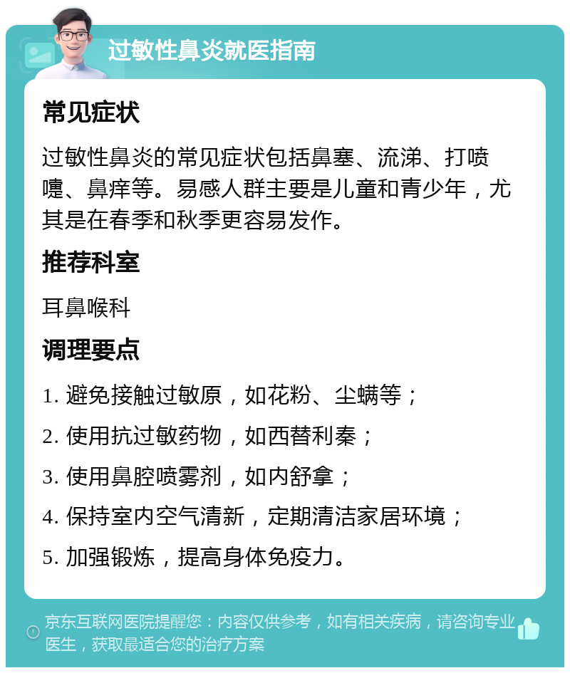 过敏性鼻炎就医指南 常见症状 过敏性鼻炎的常见症状包括鼻塞、流涕、打喷嚏、鼻痒等。易感人群主要是儿童和青少年，尤其是在春季和秋季更容易发作。 推荐科室 耳鼻喉科 调理要点 1. 避免接触过敏原，如花粉、尘螨等； 2. 使用抗过敏药物，如西替利秦； 3. 使用鼻腔喷雾剂，如内舒拿； 4. 保持室内空气清新，定期清洁家居环境； 5. 加强锻炼，提高身体免疫力。