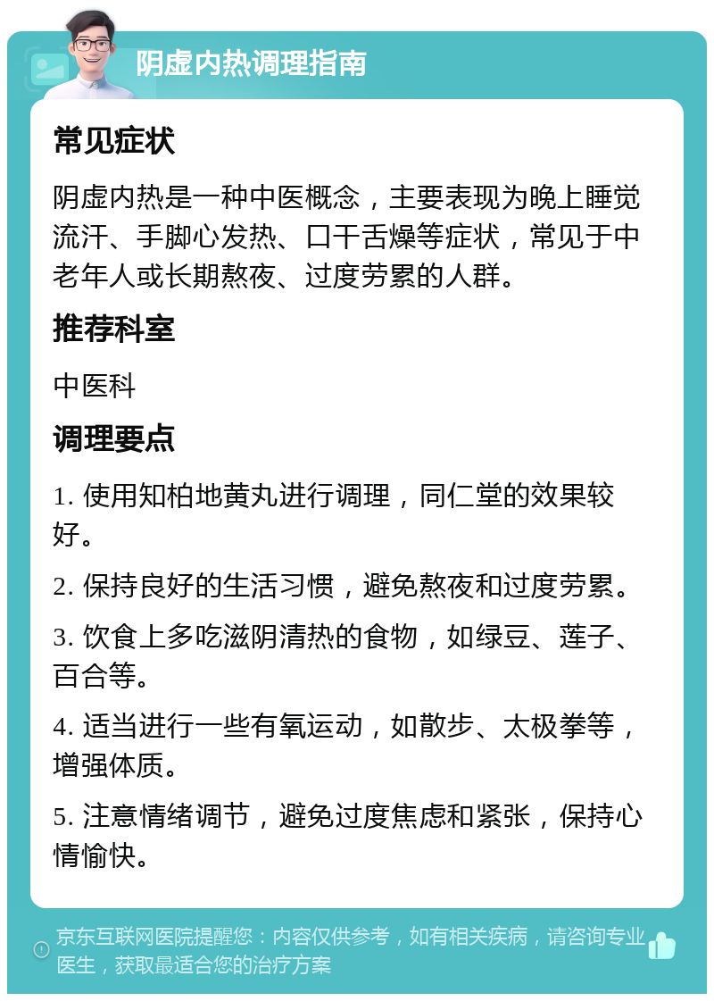 阴虚内热调理指南 常见症状 阴虚内热是一种中医概念，主要表现为晚上睡觉流汗、手脚心发热、口干舌燥等症状，常见于中老年人或长期熬夜、过度劳累的人群。 推荐科室 中医科 调理要点 1. 使用知柏地黄丸进行调理，同仁堂的效果较好。 2. 保持良好的生活习惯，避免熬夜和过度劳累。 3. 饮食上多吃滋阴清热的食物，如绿豆、莲子、百合等。 4. 适当进行一些有氧运动，如散步、太极拳等，增强体质。 5. 注意情绪调节，避免过度焦虑和紧张，保持心情愉快。