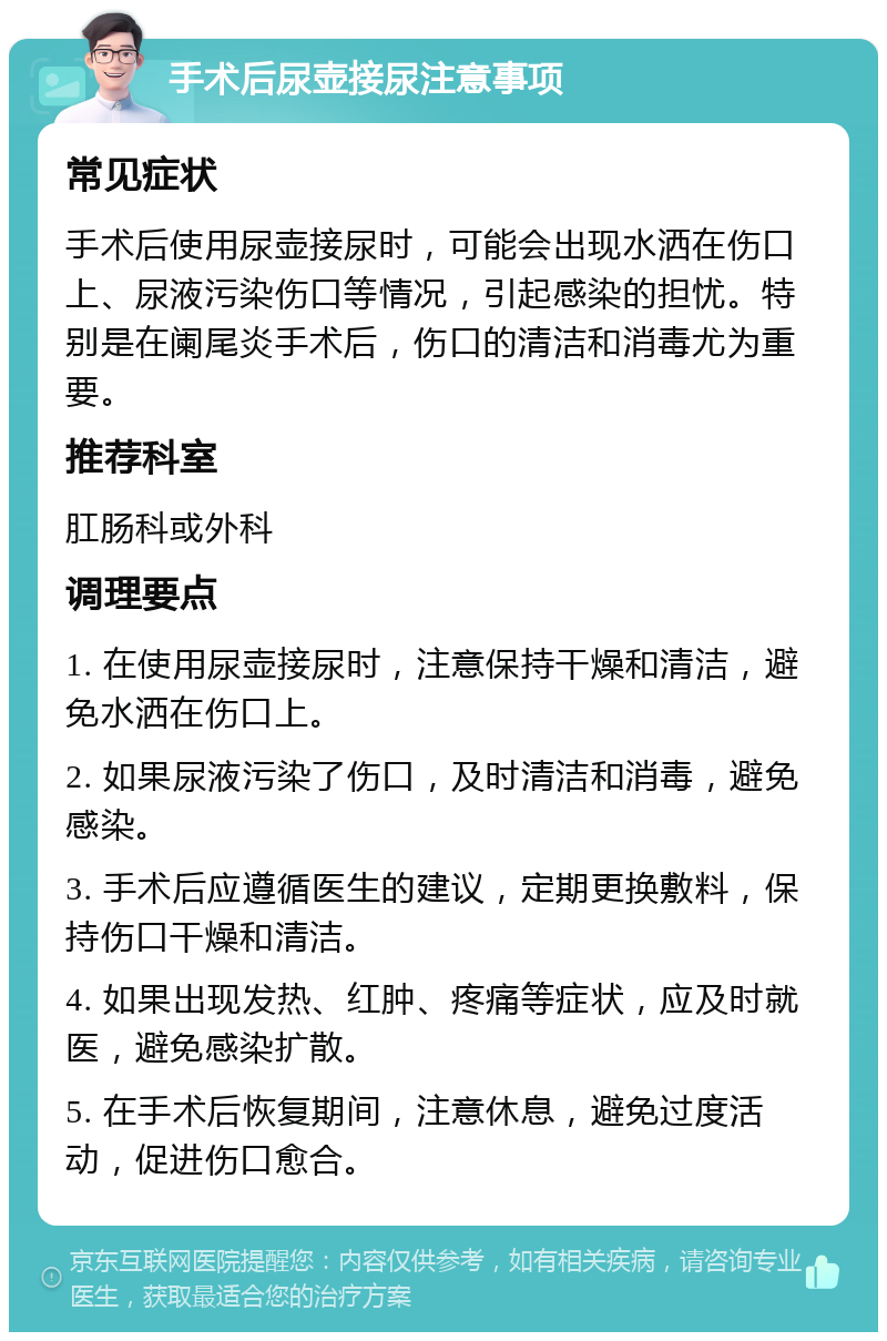 手术后尿壶接尿注意事项 常见症状 手术后使用尿壶接尿时，可能会出现水洒在伤口上、尿液污染伤口等情况，引起感染的担忧。特别是在阑尾炎手术后，伤口的清洁和消毒尤为重要。 推荐科室 肛肠科或外科 调理要点 1. 在使用尿壶接尿时，注意保持干燥和清洁，避免水洒在伤口上。 2. 如果尿液污染了伤口，及时清洁和消毒，避免感染。 3. 手术后应遵循医生的建议，定期更换敷料，保持伤口干燥和清洁。 4. 如果出现发热、红肿、疼痛等症状，应及时就医，避免感染扩散。 5. 在手术后恢复期间，注意休息，避免过度活动，促进伤口愈合。