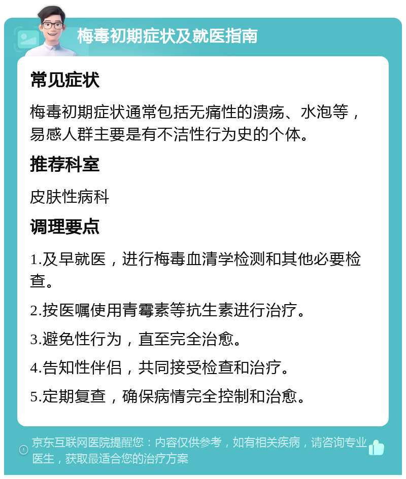 梅毒初期症状及就医指南 常见症状 梅毒初期症状通常包括无痛性的溃疡、水泡等，易感人群主要是有不洁性行为史的个体。 推荐科室 皮肤性病科 调理要点 1.及早就医，进行梅毒血清学检测和其他必要检查。 2.按医嘱使用青霉素等抗生素进行治疗。 3.避免性行为，直至完全治愈。 4.告知性伴侣，共同接受检查和治疗。 5.定期复查，确保病情完全控制和治愈。