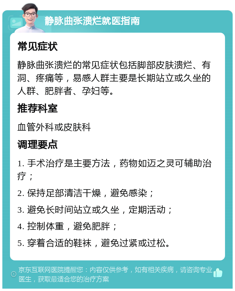 静脉曲张溃烂就医指南 常见症状 静脉曲张溃烂的常见症状包括脚部皮肤溃烂、有洞、疼痛等，易感人群主要是长期站立或久坐的人群、肥胖者、孕妇等。 推荐科室 血管外科或皮肤科 调理要点 1. 手术治疗是主要方法，药物如迈之灵可辅助治疗； 2. 保持足部清洁干燥，避免感染； 3. 避免长时间站立或久坐，定期活动； 4. 控制体重，避免肥胖； 5. 穿着合适的鞋袜，避免过紧或过松。