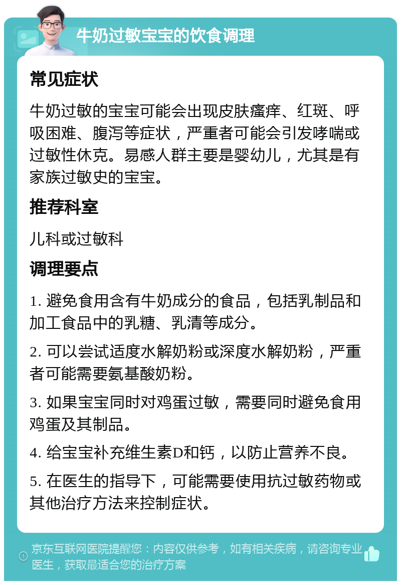 牛奶过敏宝宝的饮食调理 常见症状 牛奶过敏的宝宝可能会出现皮肤瘙痒、红斑、呼吸困难、腹泻等症状，严重者可能会引发哮喘或过敏性休克。易感人群主要是婴幼儿，尤其是有家族过敏史的宝宝。 推荐科室 儿科或过敏科 调理要点 1. 避免食用含有牛奶成分的食品，包括乳制品和加工食品中的乳糖、乳清等成分。 2. 可以尝试适度水解奶粉或深度水解奶粉，严重者可能需要氨基酸奶粉。 3. 如果宝宝同时对鸡蛋过敏，需要同时避免食用鸡蛋及其制品。 4. 给宝宝补充维生素D和钙，以防止营养不良。 5. 在医生的指导下，可能需要使用抗过敏药物或其他治疗方法来控制症状。