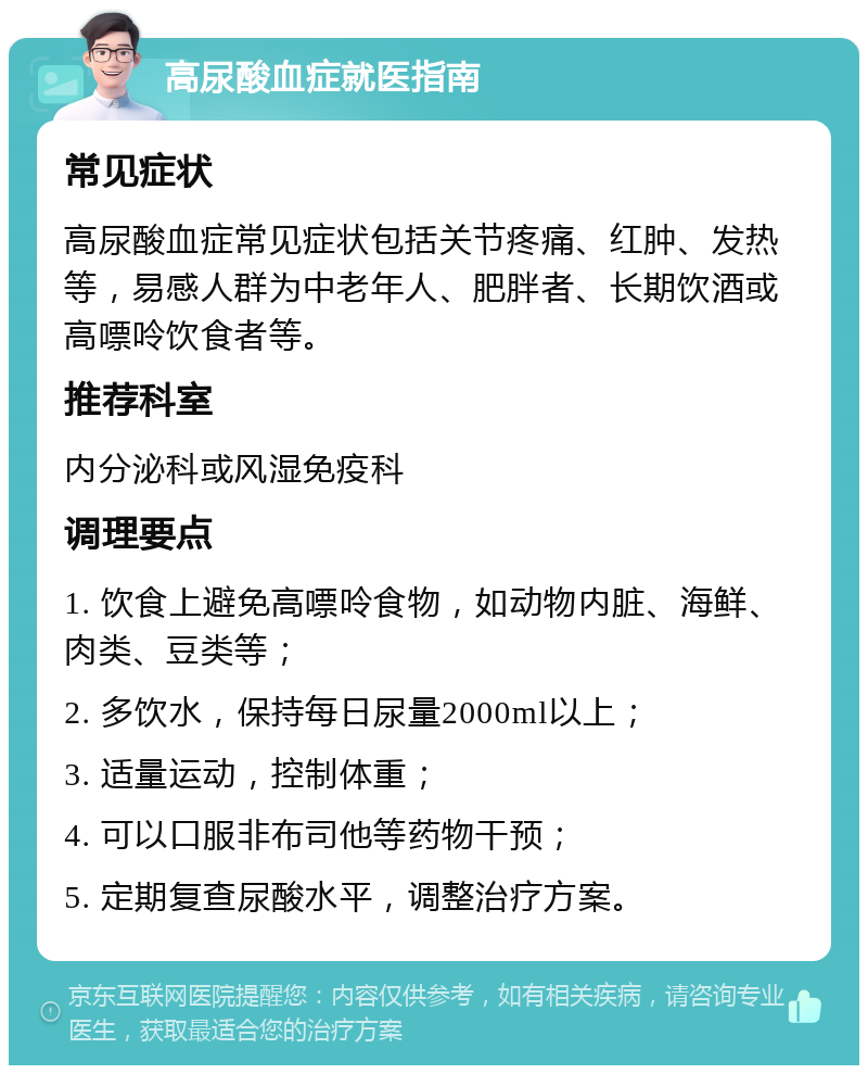 高尿酸血症就医指南 常见症状 高尿酸血症常见症状包括关节疼痛、红肿、发热等，易感人群为中老年人、肥胖者、长期饮酒或高嘌呤饮食者等。 推荐科室 内分泌科或风湿免疫科 调理要点 1. 饮食上避免高嘌呤食物，如动物内脏、海鲜、肉类、豆类等； 2. 多饮水，保持每日尿量2000ml以上； 3. 适量运动，控制体重； 4. 可以口服非布司他等药物干预； 5. 定期复查尿酸水平，调整治疗方案。