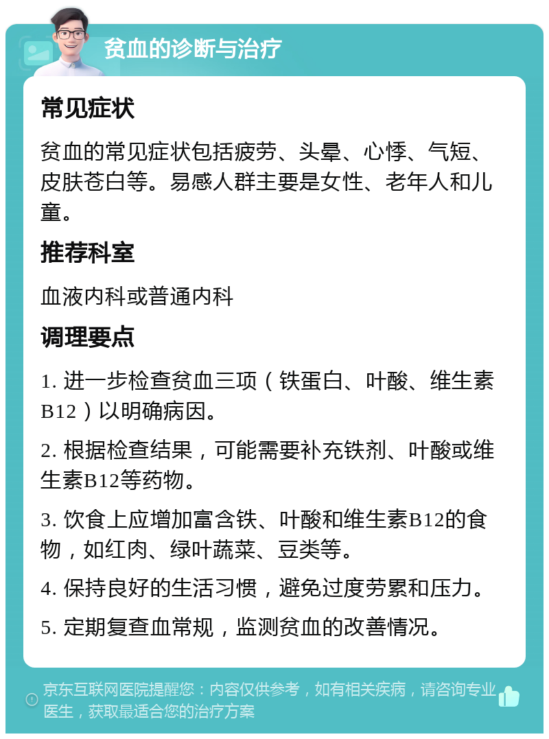 贫血的诊断与治疗 常见症状 贫血的常见症状包括疲劳、头晕、心悸、气短、皮肤苍白等。易感人群主要是女性、老年人和儿童。 推荐科室 血液内科或普通内科 调理要点 1. 进一步检查贫血三项（铁蛋白、叶酸、维生素B12）以明确病因。 2. 根据检查结果，可能需要补充铁剂、叶酸或维生素B12等药物。 3. 饮食上应增加富含铁、叶酸和维生素B12的食物，如红肉、绿叶蔬菜、豆类等。 4. 保持良好的生活习惯，避免过度劳累和压力。 5. 定期复查血常规，监测贫血的改善情况。