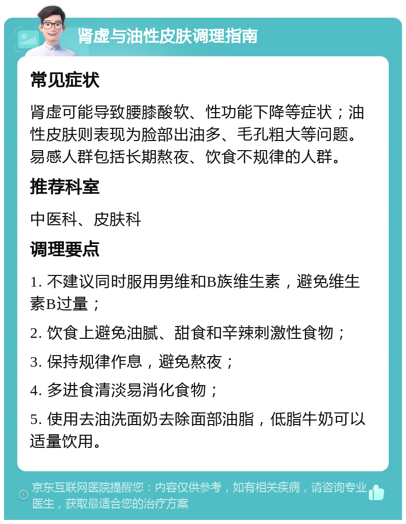 肾虚与油性皮肤调理指南 常见症状 肾虚可能导致腰膝酸软、性功能下降等症状；油性皮肤则表现为脸部出油多、毛孔粗大等问题。易感人群包括长期熬夜、饮食不规律的人群。 推荐科室 中医科、皮肤科 调理要点 1. 不建议同时服用男维和B族维生素，避免维生素B过量； 2. 饮食上避免油腻、甜食和辛辣刺激性食物； 3. 保持规律作息，避免熬夜； 4. 多进食清淡易消化食物； 5. 使用去油洗面奶去除面部油脂，低脂牛奶可以适量饮用。