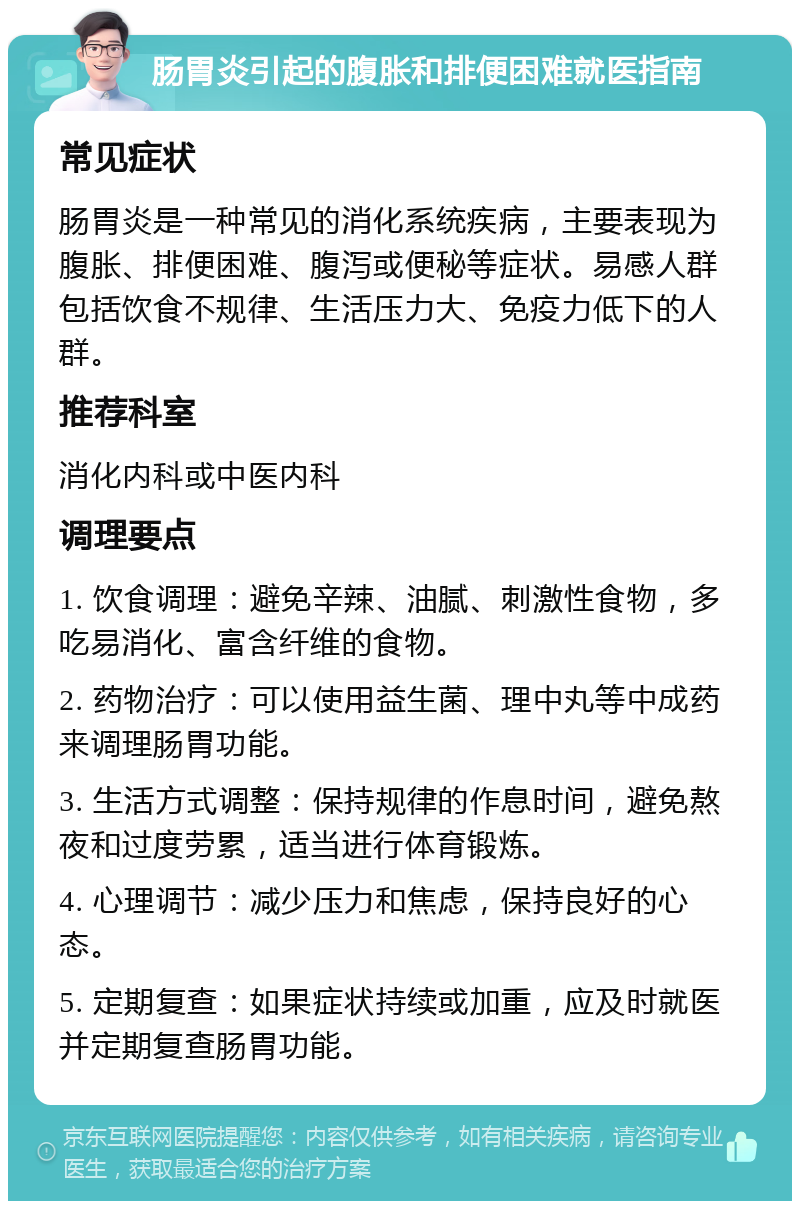 肠胃炎引起的腹胀和排便困难就医指南 常见症状 肠胃炎是一种常见的消化系统疾病，主要表现为腹胀、排便困难、腹泻或便秘等症状。易感人群包括饮食不规律、生活压力大、免疫力低下的人群。 推荐科室 消化内科或中医内科 调理要点 1. 饮食调理：避免辛辣、油腻、刺激性食物，多吃易消化、富含纤维的食物。 2. 药物治疗：可以使用益生菌、理中丸等中成药来调理肠胃功能。 3. 生活方式调整：保持规律的作息时间，避免熬夜和过度劳累，适当进行体育锻炼。 4. 心理调节：减少压力和焦虑，保持良好的心态。 5. 定期复查：如果症状持续或加重，应及时就医并定期复查肠胃功能。