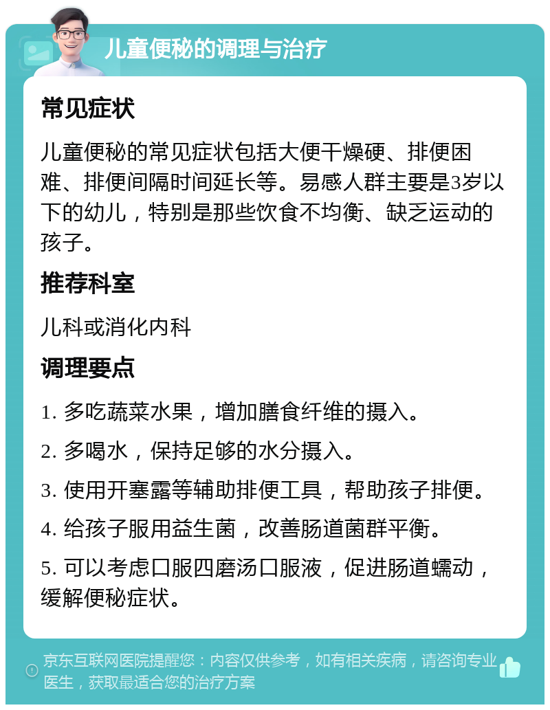 儿童便秘的调理与治疗 常见症状 儿童便秘的常见症状包括大便干燥硬、排便困难、排便间隔时间延长等。易感人群主要是3岁以下的幼儿，特别是那些饮食不均衡、缺乏运动的孩子。 推荐科室 儿科或消化内科 调理要点 1. 多吃蔬菜水果，增加膳食纤维的摄入。 2. 多喝水，保持足够的水分摄入。 3. 使用开塞露等辅助排便工具，帮助孩子排便。 4. 给孩子服用益生菌，改善肠道菌群平衡。 5. 可以考虑口服四磨汤口服液，促进肠道蠕动，缓解便秘症状。