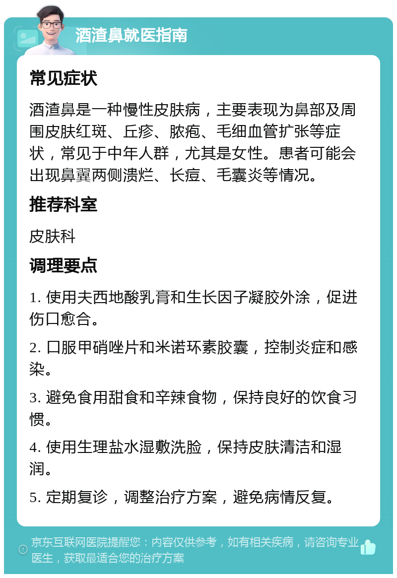 酒渣鼻就医指南 常见症状 酒渣鼻是一种慢性皮肤病，主要表现为鼻部及周围皮肤红斑、丘疹、脓疱、毛细血管扩张等症状，常见于中年人群，尤其是女性。患者可能会出现鼻翼两侧溃烂、长痘、毛囊炎等情况。 推荐科室 皮肤科 调理要点 1. 使用夫西地酸乳膏和生长因子凝胶外涂，促进伤口愈合。 2. 口服甲硝唑片和米诺环素胶囊，控制炎症和感染。 3. 避免食用甜食和辛辣食物，保持良好的饮食习惯。 4. 使用生理盐水湿敷洗脸，保持皮肤清洁和湿润。 5. 定期复诊，调整治疗方案，避免病情反复。