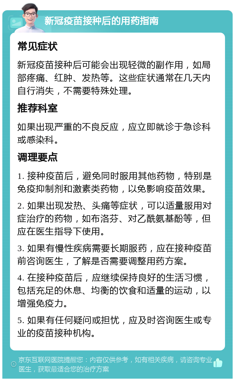 新冠疫苗接种后的用药指南 常见症状 新冠疫苗接种后可能会出现轻微的副作用，如局部疼痛、红肿、发热等。这些症状通常在几天内自行消失，不需要特殊处理。 推荐科室 如果出现严重的不良反应，应立即就诊于急诊科或感染科。 调理要点 1. 接种疫苗后，避免同时服用其他药物，特别是免疫抑制剂和激素类药物，以免影响疫苗效果。 2. 如果出现发热、头痛等症状，可以适量服用对症治疗的药物，如布洛芬、对乙酰氨基酚等，但应在医生指导下使用。 3. 如果有慢性疾病需要长期服药，应在接种疫苗前咨询医生，了解是否需要调整用药方案。 4. 在接种疫苗后，应继续保持良好的生活习惯，包括充足的休息、均衡的饮食和适量的运动，以增强免疫力。 5. 如果有任何疑问或担忧，应及时咨询医生或专业的疫苗接种机构。