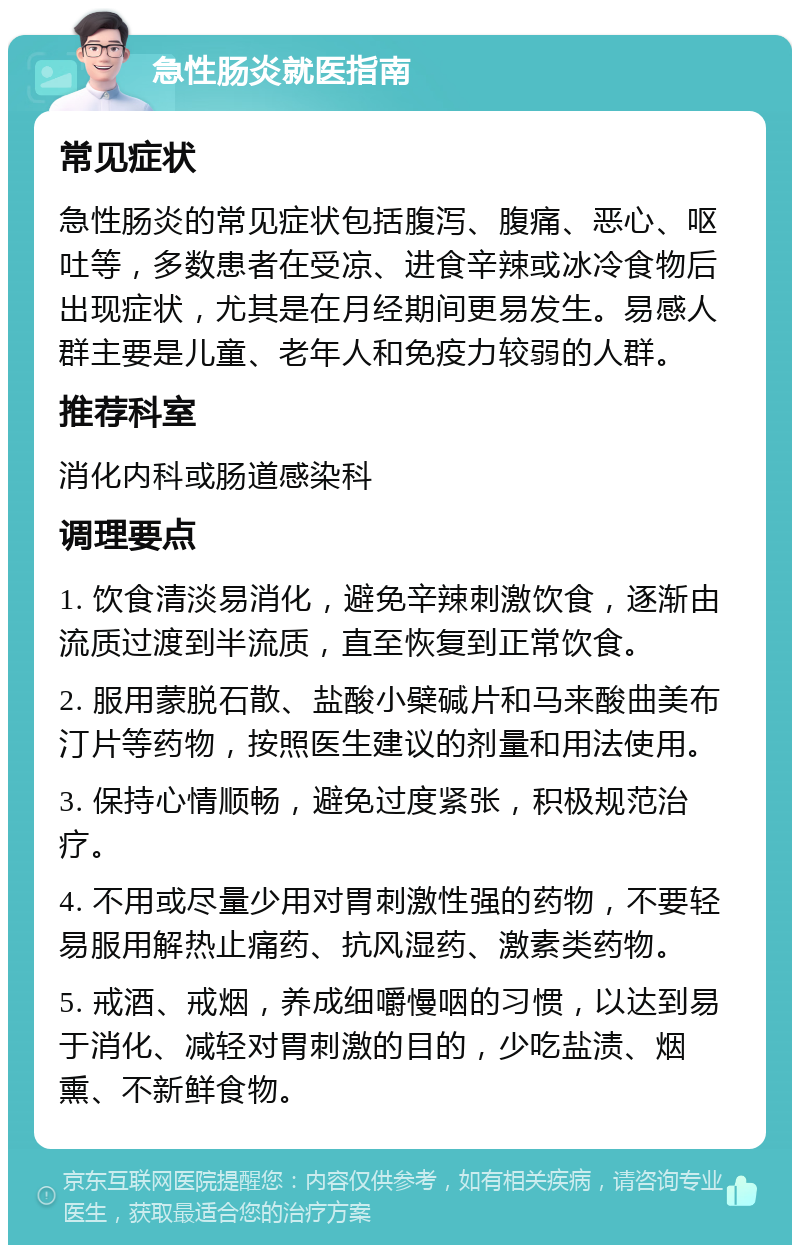 急性肠炎就医指南 常见症状 急性肠炎的常见症状包括腹泻、腹痛、恶心、呕吐等，多数患者在受凉、进食辛辣或冰冷食物后出现症状，尤其是在月经期间更易发生。易感人群主要是儿童、老年人和免疫力较弱的人群。 推荐科室 消化内科或肠道感染科 调理要点 1. 饮食清淡易消化，避免辛辣刺激饮食，逐渐由流质过渡到半流质，直至恢复到正常饮食。 2. 服用蒙脱石散、盐酸小檗碱片和马来酸曲美布汀片等药物，按照医生建议的剂量和用法使用。 3. 保持心情顺畅，避免过度紧张，积极规范治疗。 4. 不用或尽量少用对胃刺激性强的药物，不要轻易服用解热止痛药、抗风湿药、激素类药物。 5. 戒酒、戒烟，养成细嚼慢咽的习惯，以达到易于消化、减轻对胃刺激的目的，少吃盐渍、烟熏、不新鲜食物。