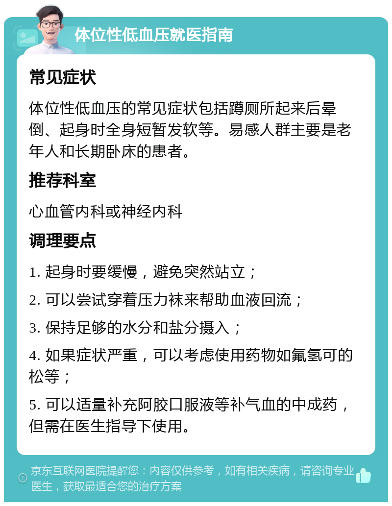 体位性低血压就医指南 常见症状 体位性低血压的常见症状包括蹲厕所起来后晕倒、起身时全身短暂发软等。易感人群主要是老年人和长期卧床的患者。 推荐科室 心血管内科或神经内科 调理要点 1. 起身时要缓慢，避免突然站立； 2. 可以尝试穿着压力袜来帮助血液回流； 3. 保持足够的水分和盐分摄入； 4. 如果症状严重，可以考虑使用药物如氟氢可的松等； 5. 可以适量补充阿胶口服液等补气血的中成药，但需在医生指导下使用。