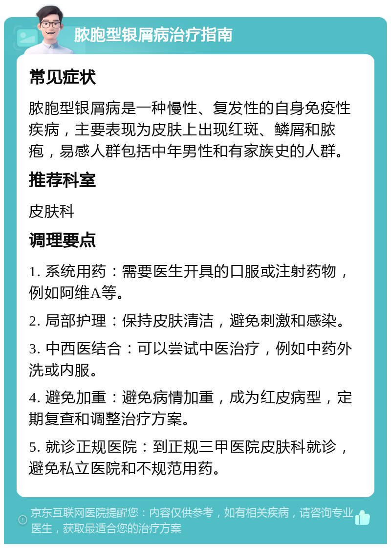 脓胞型银屑病治疗指南 常见症状 脓胞型银屑病是一种慢性、复发性的自身免疫性疾病，主要表现为皮肤上出现红斑、鳞屑和脓疱，易感人群包括中年男性和有家族史的人群。 推荐科室 皮肤科 调理要点 1. 系统用药：需要医生开具的口服或注射药物，例如阿维A等。 2. 局部护理：保持皮肤清洁，避免刺激和感染。 3. 中西医结合：可以尝试中医治疗，例如中药外洗或内服。 4. 避免加重：避免病情加重，成为红皮病型，定期复查和调整治疗方案。 5. 就诊正规医院：到正规三甲医院皮肤科就诊，避免私立医院和不规范用药。