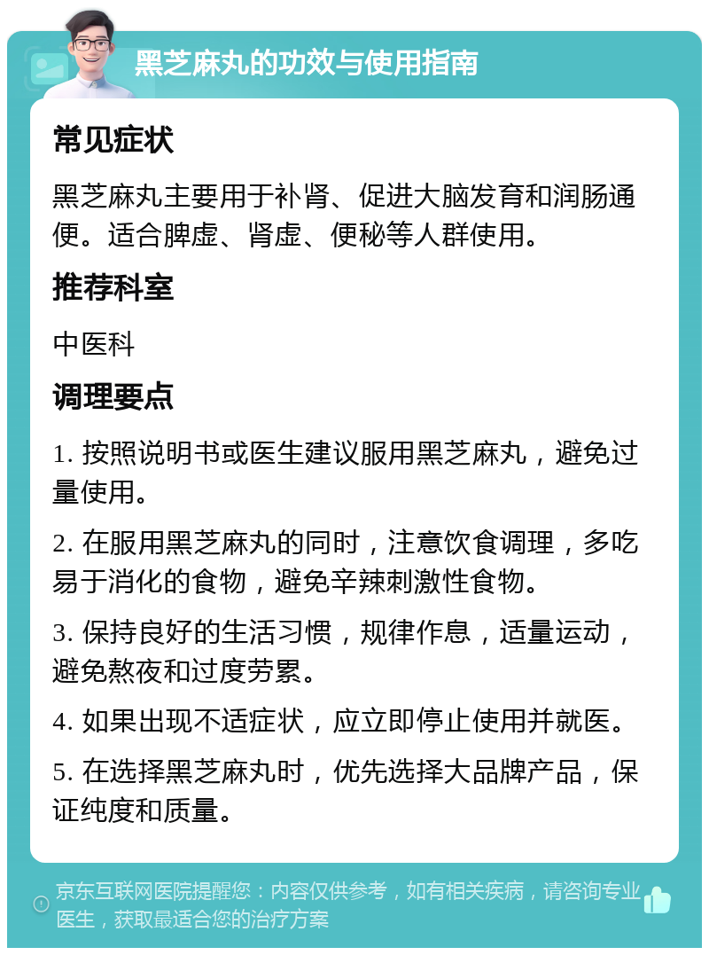 黑芝麻丸的功效与使用指南 常见症状 黑芝麻丸主要用于补肾、促进大脑发育和润肠通便。适合脾虚、肾虚、便秘等人群使用。 推荐科室 中医科 调理要点 1. 按照说明书或医生建议服用黑芝麻丸，避免过量使用。 2. 在服用黑芝麻丸的同时，注意饮食调理，多吃易于消化的食物，避免辛辣刺激性食物。 3. 保持良好的生活习惯，规律作息，适量运动，避免熬夜和过度劳累。 4. 如果出现不适症状，应立即停止使用并就医。 5. 在选择黑芝麻丸时，优先选择大品牌产品，保证纯度和质量。