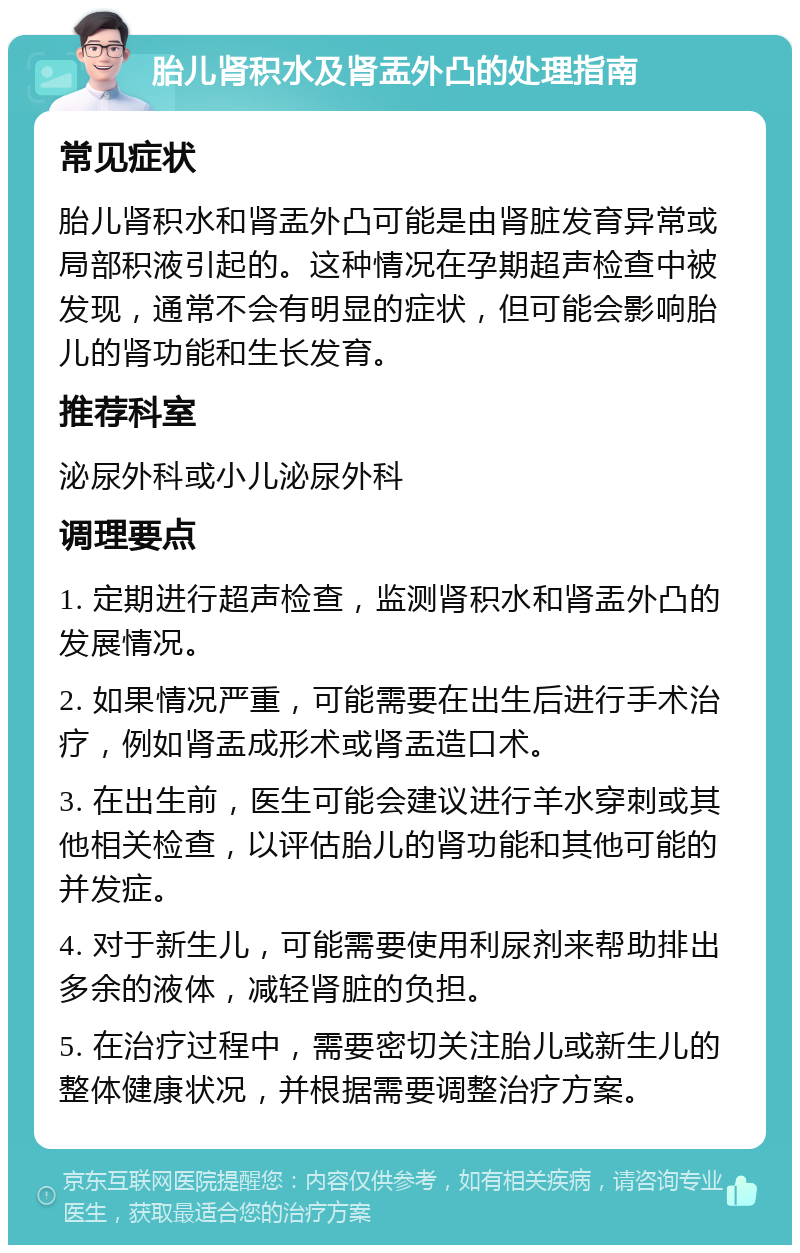 胎儿肾积水及肾盂外凸的处理指南 常见症状 胎儿肾积水和肾盂外凸可能是由肾脏发育异常或局部积液引起的。这种情况在孕期超声检查中被发现，通常不会有明显的症状，但可能会影响胎儿的肾功能和生长发育。 推荐科室 泌尿外科或小儿泌尿外科 调理要点 1. 定期进行超声检查，监测肾积水和肾盂外凸的发展情况。 2. 如果情况严重，可能需要在出生后进行手术治疗，例如肾盂成形术或肾盂造口术。 3. 在出生前，医生可能会建议进行羊水穿刺或其他相关检查，以评估胎儿的肾功能和其他可能的并发症。 4. 对于新生儿，可能需要使用利尿剂来帮助排出多余的液体，减轻肾脏的负担。 5. 在治疗过程中，需要密切关注胎儿或新生儿的整体健康状况，并根据需要调整治疗方案。