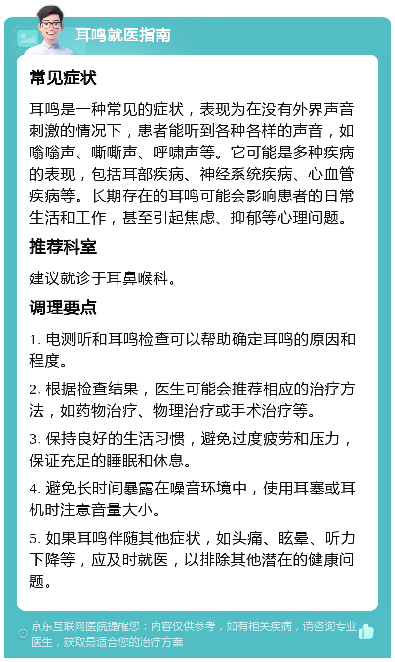 耳鸣就医指南 常见症状 耳鸣是一种常见的症状，表现为在没有外界声音刺激的情况下，患者能听到各种各样的声音，如嗡嗡声、嘶嘶声、呼啸声等。它可能是多种疾病的表现，包括耳部疾病、神经系统疾病、心血管疾病等。长期存在的耳鸣可能会影响患者的日常生活和工作，甚至引起焦虑、抑郁等心理问题。 推荐科室 建议就诊于耳鼻喉科。 调理要点 1. 电测听和耳鸣检查可以帮助确定耳鸣的原因和程度。 2. 根据检查结果，医生可能会推荐相应的治疗方法，如药物治疗、物理治疗或手术治疗等。 3. 保持良好的生活习惯，避免过度疲劳和压力，保证充足的睡眠和休息。 4. 避免长时间暴露在噪音环境中，使用耳塞或耳机时注意音量大小。 5. 如果耳鸣伴随其他症状，如头痛、眩晕、听力下降等，应及时就医，以排除其他潜在的健康问题。