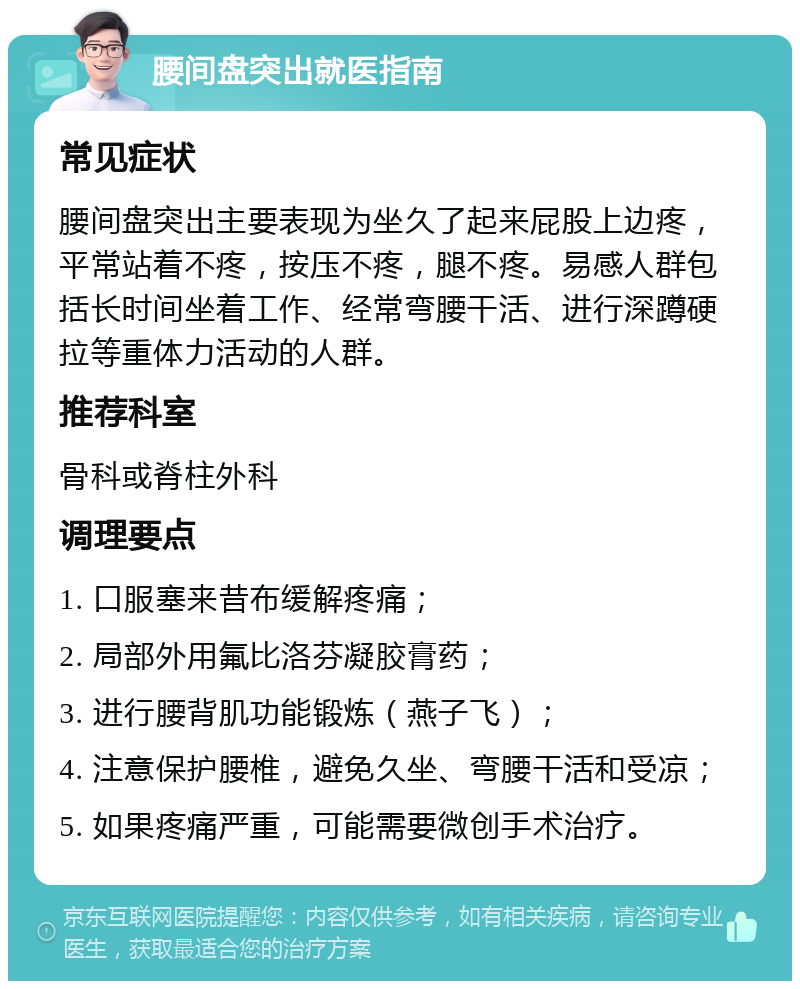 腰间盘突出就医指南 常见症状 腰间盘突出主要表现为坐久了起来屁股上边疼，平常站着不疼，按压不疼，腿不疼。易感人群包括长时间坐着工作、经常弯腰干活、进行深蹲硬拉等重体力活动的人群。 推荐科室 骨科或脊柱外科 调理要点 1. 口服塞来昔布缓解疼痛； 2. 局部外用氟比洛芬凝胶膏药； 3. 进行腰背肌功能锻炼（燕子飞）； 4. 注意保护腰椎，避免久坐、弯腰干活和受凉； 5. 如果疼痛严重，可能需要微创手术治疗。