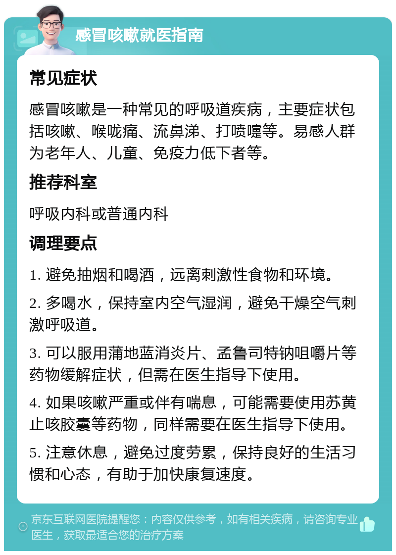 感冒咳嗽就医指南 常见症状 感冒咳嗽是一种常见的呼吸道疾病，主要症状包括咳嗽、喉咙痛、流鼻涕、打喷嚏等。易感人群为老年人、儿童、免疫力低下者等。 推荐科室 呼吸内科或普通内科 调理要点 1. 避免抽烟和喝酒，远离刺激性食物和环境。 2. 多喝水，保持室内空气湿润，避免干燥空气刺激呼吸道。 3. 可以服用蒲地蓝消炎片、孟鲁司特钠咀嚼片等药物缓解症状，但需在医生指导下使用。 4. 如果咳嗽严重或伴有喘息，可能需要使用苏黄止咳胶囊等药物，同样需要在医生指导下使用。 5. 注意休息，避免过度劳累，保持良好的生活习惯和心态，有助于加快康复速度。