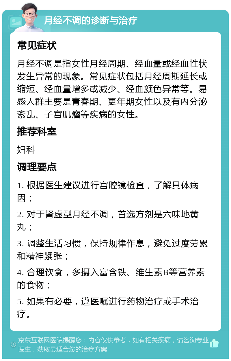 月经不调的诊断与治疗 常见症状 月经不调是指女性月经周期、经血量或经血性状发生异常的现象。常见症状包括月经周期延长或缩短、经血量增多或减少、经血颜色异常等。易感人群主要是青春期、更年期女性以及有内分泌紊乱、子宫肌瘤等疾病的女性。 推荐科室 妇科 调理要点 1. 根据医生建议进行宫腔镜检查，了解具体病因； 2. 对于肾虚型月经不调，首选方剂是六味地黄丸； 3. 调整生活习惯，保持规律作息，避免过度劳累和精神紧张； 4. 合理饮食，多摄入富含铁、维生素B等营养素的食物； 5. 如果有必要，遵医嘱进行药物治疗或手术治疗。