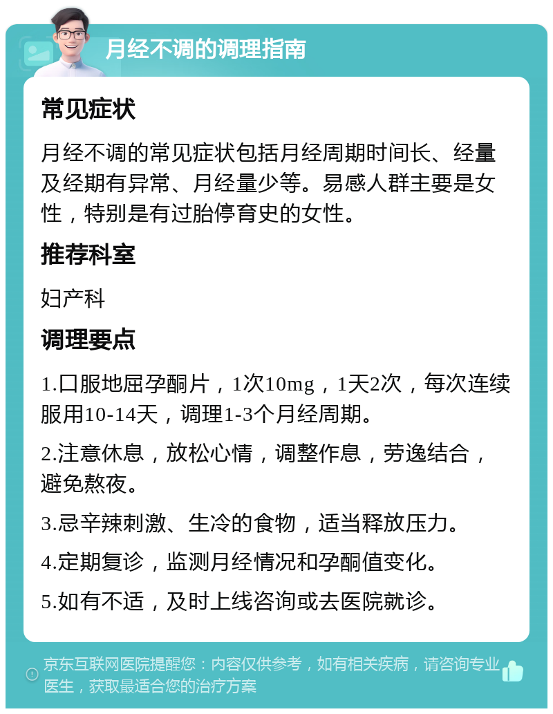 月经不调的调理指南 常见症状 月经不调的常见症状包括月经周期时间长、经量及经期有异常、月经量少等。易感人群主要是女性，特别是有过胎停育史的女性。 推荐科室 妇产科 调理要点 1.口服地屈孕酮片，1次10mg，1天2次，每次连续服用10-14天，调理1-3个月经周期。 2.注意休息，放松心情，调整作息，劳逸结合，避免熬夜。 3.忌辛辣刺激、生冷的食物，适当释放压力。 4.定期复诊，监测月经情况和孕酮值变化。 5.如有不适，及时上线咨询或去医院就诊。