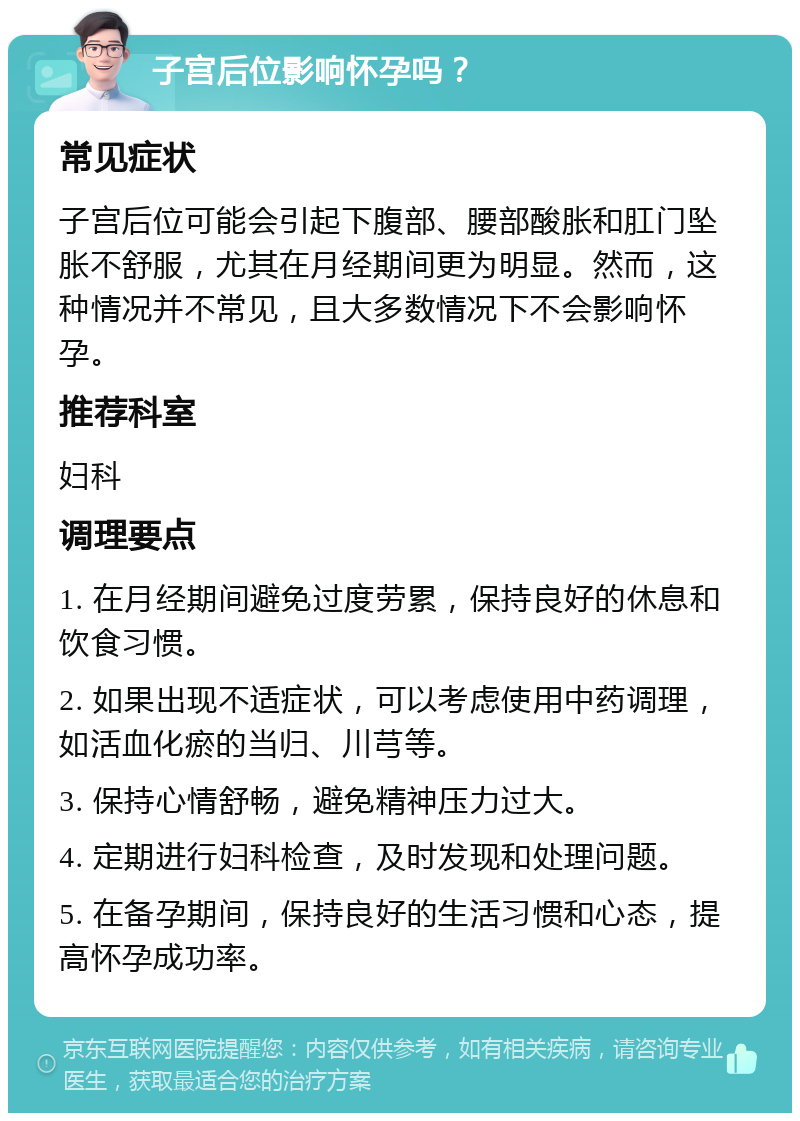 子宫后位影响怀孕吗？ 常见症状 子宫后位可能会引起下腹部、腰部酸胀和肛门坠胀不舒服，尤其在月经期间更为明显。然而，这种情况并不常见，且大多数情况下不会影响怀孕。 推荐科室 妇科 调理要点 1. 在月经期间避免过度劳累，保持良好的休息和饮食习惯。 2. 如果出现不适症状，可以考虑使用中药调理，如活血化瘀的当归、川芎等。 3. 保持心情舒畅，避免精神压力过大。 4. 定期进行妇科检查，及时发现和处理问题。 5. 在备孕期间，保持良好的生活习惯和心态，提高怀孕成功率。