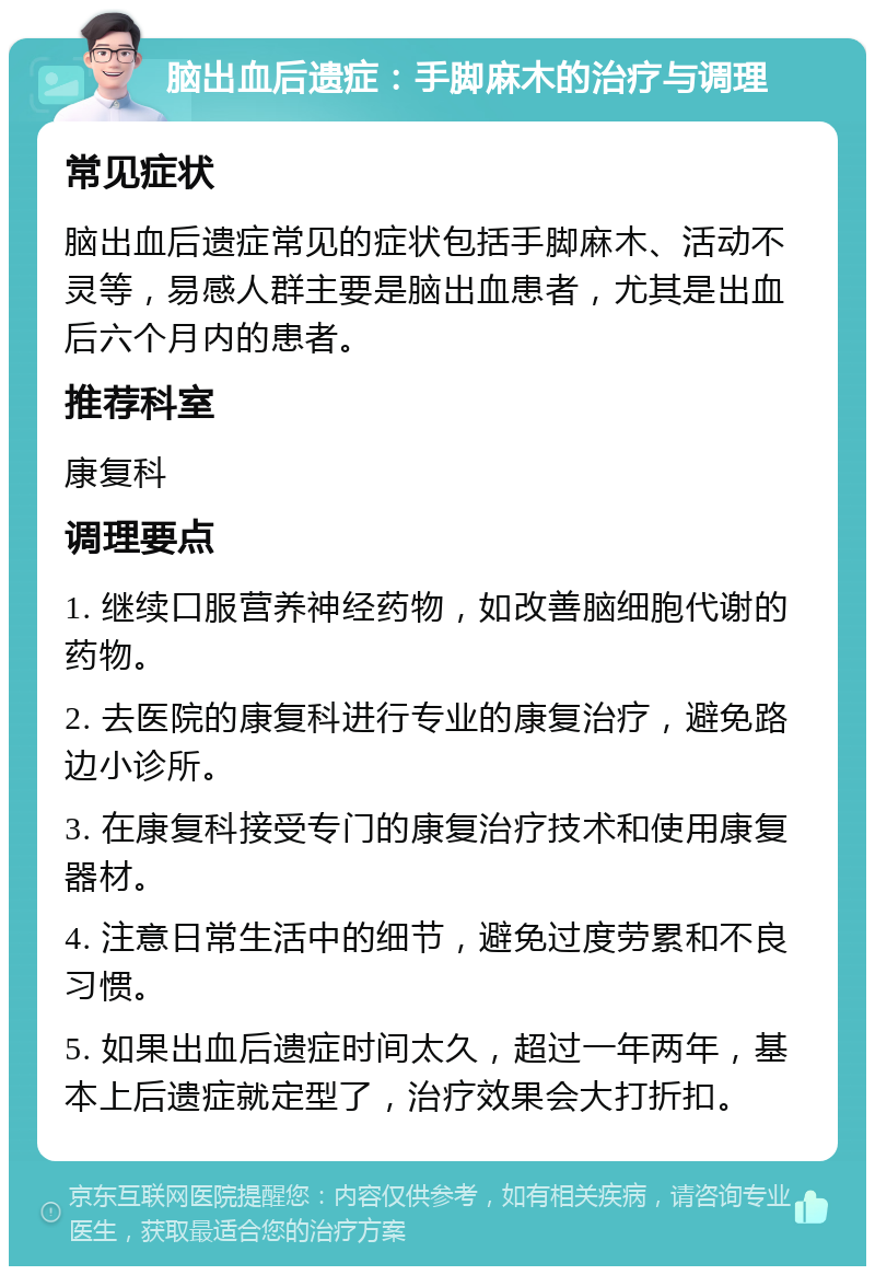 脑出血后遗症：手脚麻木的治疗与调理 常见症状 脑出血后遗症常见的症状包括手脚麻木、活动不灵等，易感人群主要是脑出血患者，尤其是出血后六个月内的患者。 推荐科室 康复科 调理要点 1. 继续口服营养神经药物，如改善脑细胞代谢的药物。 2. 去医院的康复科进行专业的康复治疗，避免路边小诊所。 3. 在康复科接受专门的康复治疗技术和使用康复器材。 4. 注意日常生活中的细节，避免过度劳累和不良习惯。 5. 如果出血后遗症时间太久，超过一年两年，基本上后遗症就定型了，治疗效果会大打折扣。