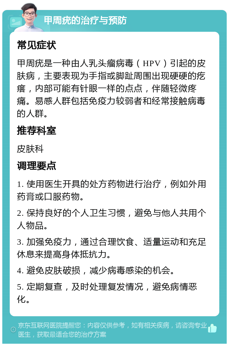 甲周疣的治疗与预防 常见症状 甲周疣是一种由人乳头瘤病毒（HPV）引起的皮肤病，主要表现为手指或脚趾周围出现硬硬的疙瘩，内部可能有针眼一样的点点，伴随轻微疼痛。易感人群包括免疫力较弱者和经常接触病毒的人群。 推荐科室 皮肤科 调理要点 1. 使用医生开具的处方药物进行治疗，例如外用药膏或口服药物。 2. 保持良好的个人卫生习惯，避免与他人共用个人物品。 3. 加强免疫力，通过合理饮食、适量运动和充足休息来提高身体抵抗力。 4. 避免皮肤破损，减少病毒感染的机会。 5. 定期复查，及时处理复发情况，避免病情恶化。