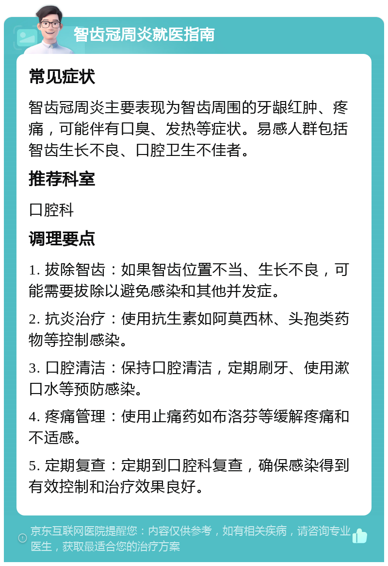 智齿冠周炎就医指南 常见症状 智齿冠周炎主要表现为智齿周围的牙龈红肿、疼痛，可能伴有口臭、发热等症状。易感人群包括智齿生长不良、口腔卫生不佳者。 推荐科室 口腔科 调理要点 1. 拔除智齿：如果智齿位置不当、生长不良，可能需要拔除以避免感染和其他并发症。 2. 抗炎治疗：使用抗生素如阿莫西林、头孢类药物等控制感染。 3. 口腔清洁：保持口腔清洁，定期刷牙、使用漱口水等预防感染。 4. 疼痛管理：使用止痛药如布洛芬等缓解疼痛和不适感。 5. 定期复查：定期到口腔科复查，确保感染得到有效控制和治疗效果良好。