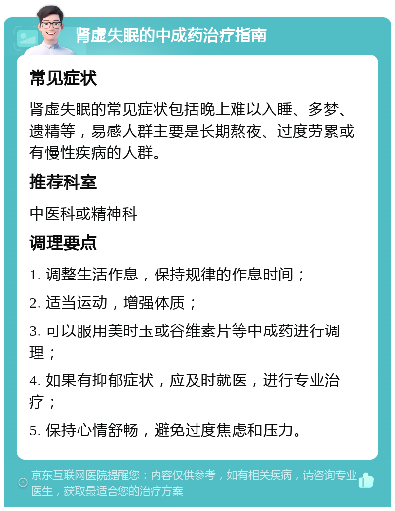 肾虚失眠的中成药治疗指南 常见症状 肾虚失眠的常见症状包括晚上难以入睡、多梦、遗精等，易感人群主要是长期熬夜、过度劳累或有慢性疾病的人群。 推荐科室 中医科或精神科 调理要点 1. 调整生活作息，保持规律的作息时间； 2. 适当运动，增强体质； 3. 可以服用美时玉或谷维素片等中成药进行调理； 4. 如果有抑郁症状，应及时就医，进行专业治疗； 5. 保持心情舒畅，避免过度焦虑和压力。