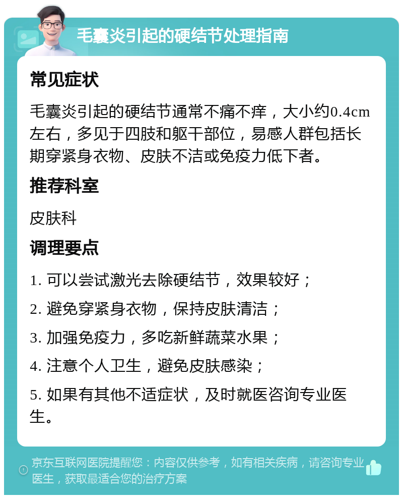 毛囊炎引起的硬结节处理指南 常见症状 毛囊炎引起的硬结节通常不痛不痒，大小约0.4cm左右，多见于四肢和躯干部位，易感人群包括长期穿紧身衣物、皮肤不洁或免疫力低下者。 推荐科室 皮肤科 调理要点 1. 可以尝试激光去除硬结节，效果较好； 2. 避免穿紧身衣物，保持皮肤清洁； 3. 加强免疫力，多吃新鲜蔬菜水果； 4. 注意个人卫生，避免皮肤感染； 5. 如果有其他不适症状，及时就医咨询专业医生。