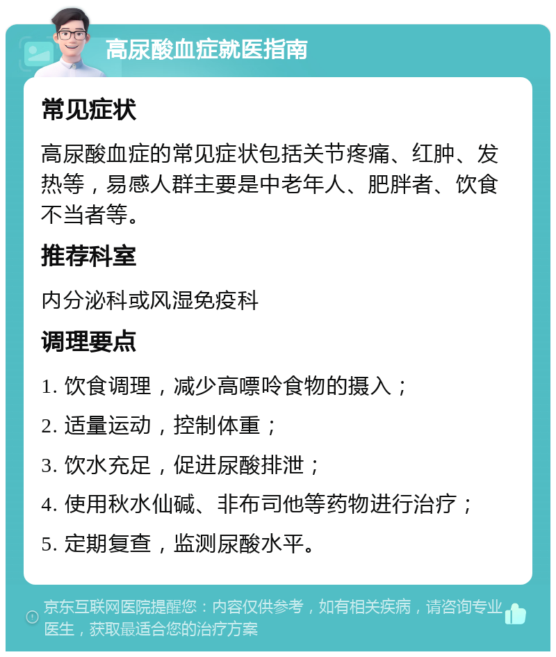 高尿酸血症就医指南 常见症状 高尿酸血症的常见症状包括关节疼痛、红肿、发热等，易感人群主要是中老年人、肥胖者、饮食不当者等。 推荐科室 内分泌科或风湿免疫科 调理要点 1. 饮食调理，减少高嘌呤食物的摄入； 2. 适量运动，控制体重； 3. 饮水充足，促进尿酸排泄； 4. 使用秋水仙碱、非布司他等药物进行治疗； 5. 定期复查，监测尿酸水平。