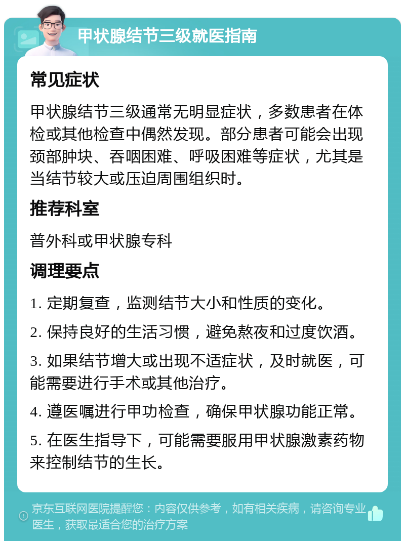 甲状腺结节三级就医指南 常见症状 甲状腺结节三级通常无明显症状，多数患者在体检或其他检查中偶然发现。部分患者可能会出现颈部肿块、吞咽困难、呼吸困难等症状，尤其是当结节较大或压迫周围组织时。 推荐科室 普外科或甲状腺专科 调理要点 1. 定期复查，监测结节大小和性质的变化。 2. 保持良好的生活习惯，避免熬夜和过度饮酒。 3. 如果结节增大或出现不适症状，及时就医，可能需要进行手术或其他治疗。 4. 遵医嘱进行甲功检查，确保甲状腺功能正常。 5. 在医生指导下，可能需要服用甲状腺激素药物来控制结节的生长。