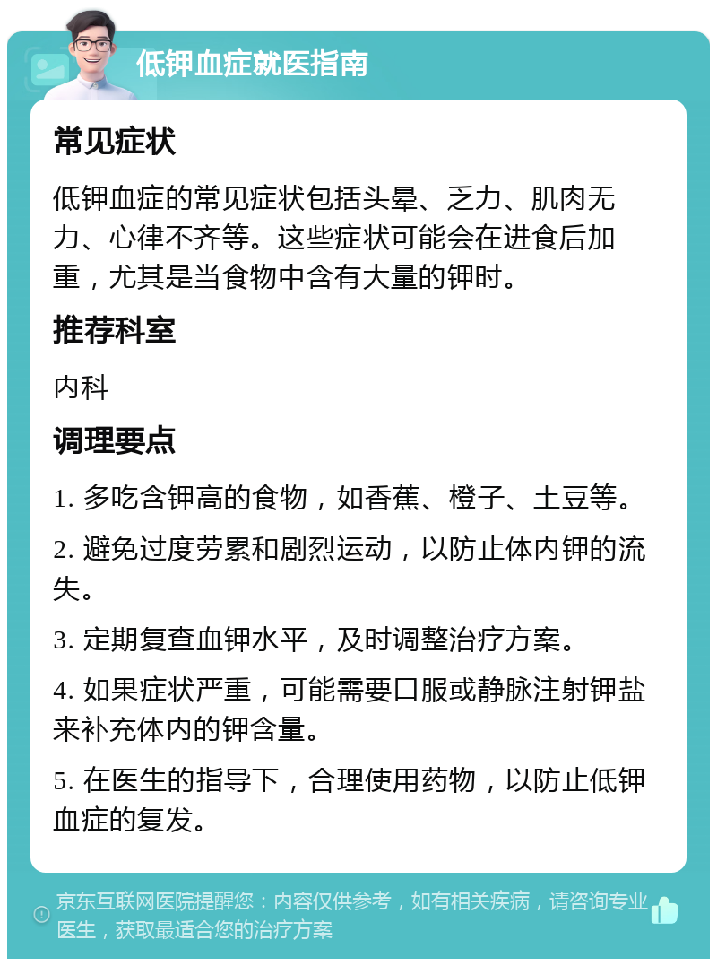 低钾血症就医指南 常见症状 低钾血症的常见症状包括头晕、乏力、肌肉无力、心律不齐等。这些症状可能会在进食后加重，尤其是当食物中含有大量的钾时。 推荐科室 内科 调理要点 1. 多吃含钾高的食物，如香蕉、橙子、土豆等。 2. 避免过度劳累和剧烈运动，以防止体内钾的流失。 3. 定期复查血钾水平，及时调整治疗方案。 4. 如果症状严重，可能需要口服或静脉注射钾盐来补充体内的钾含量。 5. 在医生的指导下，合理使用药物，以防止低钾血症的复发。