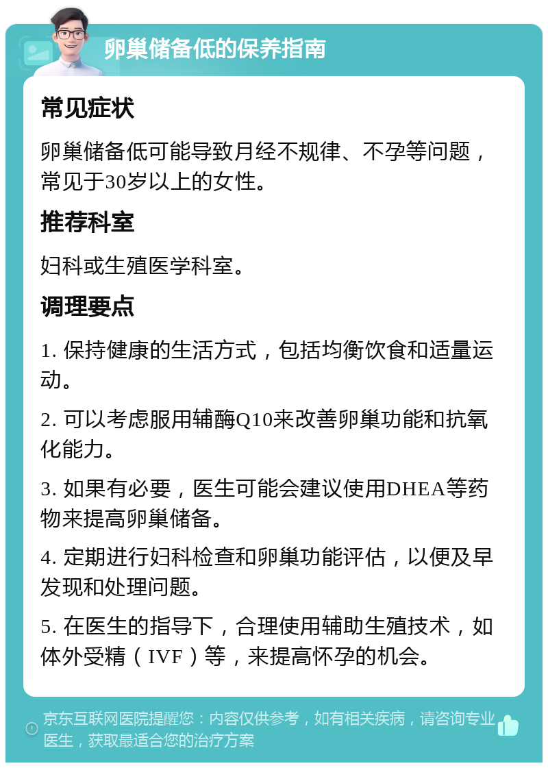 卵巢储备低的保养指南 常见症状 卵巢储备低可能导致月经不规律、不孕等问题，常见于30岁以上的女性。 推荐科室 妇科或生殖医学科室。 调理要点 1. 保持健康的生活方式，包括均衡饮食和适量运动。 2. 可以考虑服用辅酶Q10来改善卵巢功能和抗氧化能力。 3. 如果有必要，医生可能会建议使用DHEA等药物来提高卵巢储备。 4. 定期进行妇科检查和卵巢功能评估，以便及早发现和处理问题。 5. 在医生的指导下，合理使用辅助生殖技术，如体外受精（IVF）等，来提高怀孕的机会。