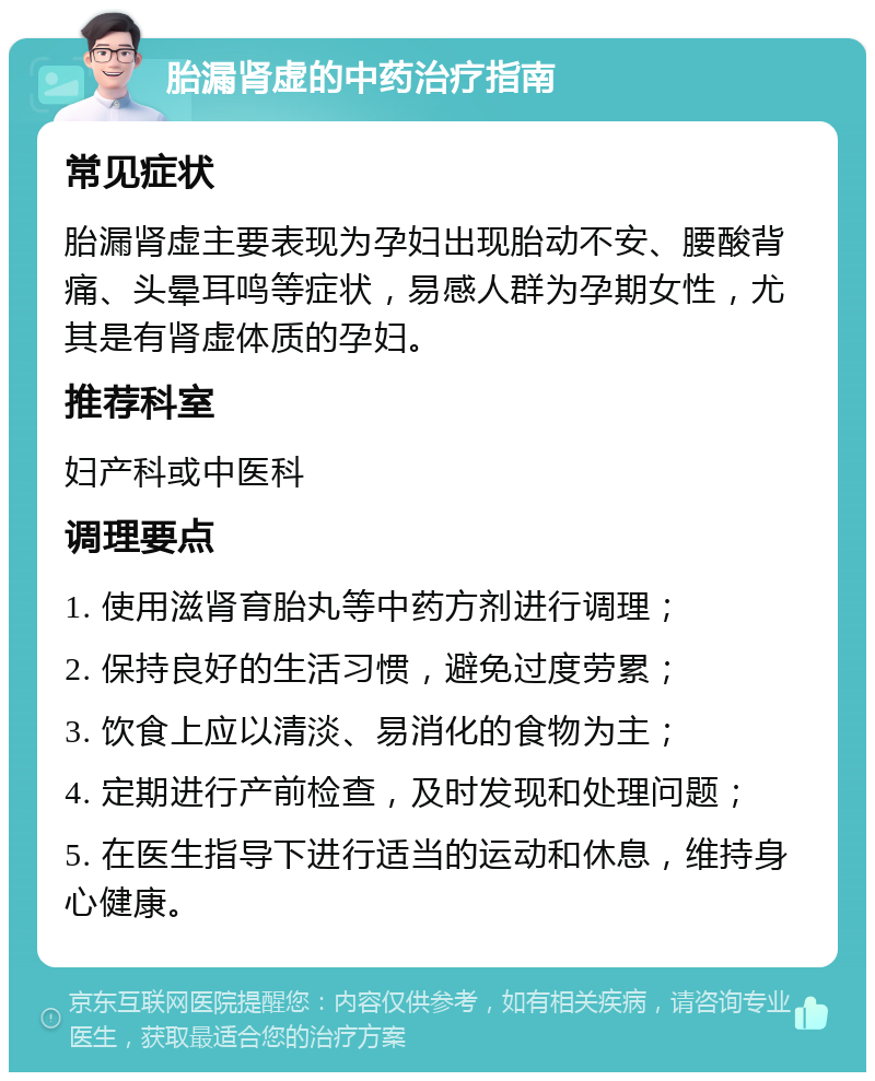 胎漏肾虚的中药治疗指南 常见症状 胎漏肾虚主要表现为孕妇出现胎动不安、腰酸背痛、头晕耳鸣等症状，易感人群为孕期女性，尤其是有肾虚体质的孕妇。 推荐科室 妇产科或中医科 调理要点 1. 使用滋肾育胎丸等中药方剂进行调理； 2. 保持良好的生活习惯，避免过度劳累； 3. 饮食上应以清淡、易消化的食物为主； 4. 定期进行产前检查，及时发现和处理问题； 5. 在医生指导下进行适当的运动和休息，维持身心健康。