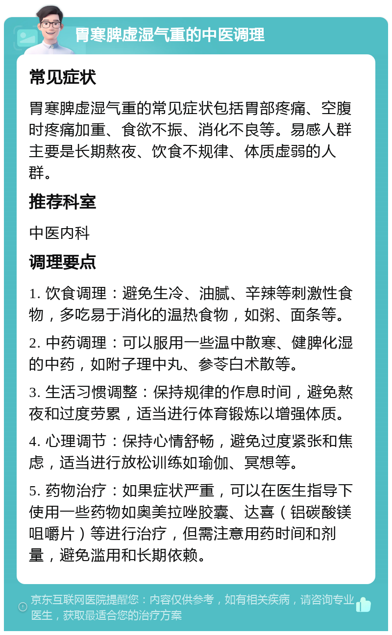 胃寒脾虚湿气重的中医调理 常见症状 胃寒脾虚湿气重的常见症状包括胃部疼痛、空腹时疼痛加重、食欲不振、消化不良等。易感人群主要是长期熬夜、饮食不规律、体质虚弱的人群。 推荐科室 中医内科 调理要点 1. 饮食调理：避免生冷、油腻、辛辣等刺激性食物，多吃易于消化的温热食物，如粥、面条等。 2. 中药调理：可以服用一些温中散寒、健脾化湿的中药，如附子理中丸、参苓白术散等。 3. 生活习惯调整：保持规律的作息时间，避免熬夜和过度劳累，适当进行体育锻炼以增强体质。 4. 心理调节：保持心情舒畅，避免过度紧张和焦虑，适当进行放松训练如瑜伽、冥想等。 5. 药物治疗：如果症状严重，可以在医生指导下使用一些药物如奥美拉唑胶囊、达喜（铝碳酸镁咀嚼片）等进行治疗，但需注意用药时间和剂量，避免滥用和长期依赖。