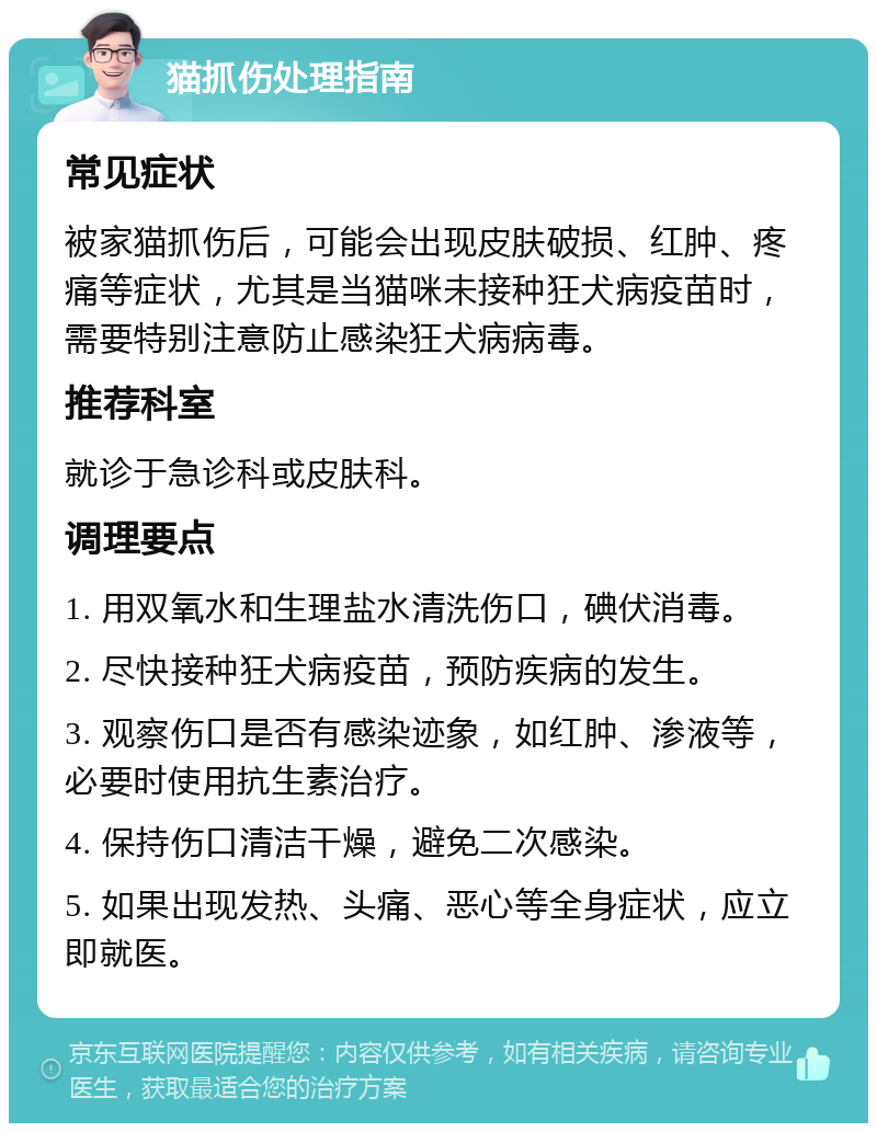 猫抓伤处理指南 常见症状 被家猫抓伤后，可能会出现皮肤破损、红肿、疼痛等症状，尤其是当猫咪未接种狂犬病疫苗时，需要特别注意防止感染狂犬病病毒。 推荐科室 就诊于急诊科或皮肤科。 调理要点 1. 用双氧水和生理盐水清洗伤口，碘伏消毒。 2. 尽快接种狂犬病疫苗，预防疾病的发生。 3. 观察伤口是否有感染迹象，如红肿、渗液等，必要时使用抗生素治疗。 4. 保持伤口清洁干燥，避免二次感染。 5. 如果出现发热、头痛、恶心等全身症状，应立即就医。