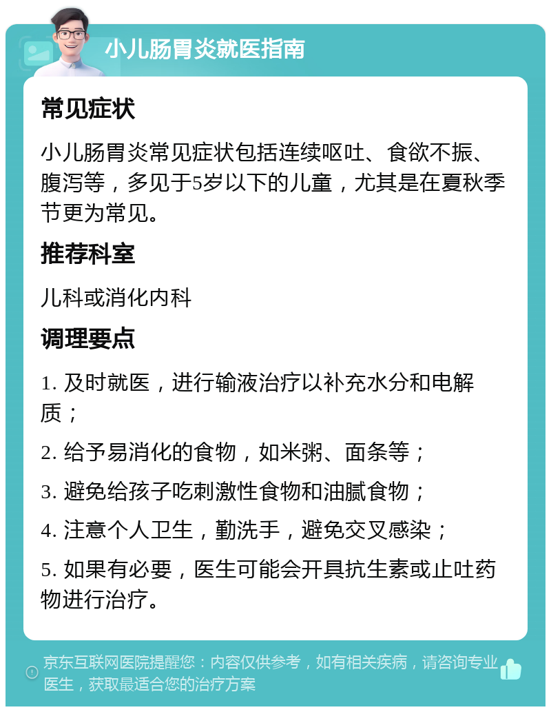 小儿肠胃炎就医指南 常见症状 小儿肠胃炎常见症状包括连续呕吐、食欲不振、腹泻等，多见于5岁以下的儿童，尤其是在夏秋季节更为常见。 推荐科室 儿科或消化内科 调理要点 1. 及时就医，进行输液治疗以补充水分和电解质； 2. 给予易消化的食物，如米粥、面条等； 3. 避免给孩子吃刺激性食物和油腻食物； 4. 注意个人卫生，勤洗手，避免交叉感染； 5. 如果有必要，医生可能会开具抗生素或止吐药物进行治疗。