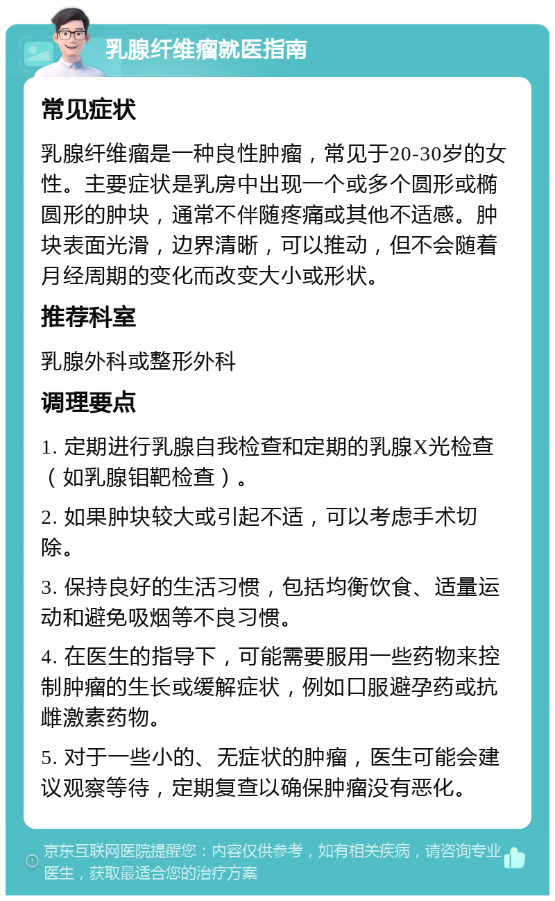 乳腺纤维瘤就医指南 常见症状 乳腺纤维瘤是一种良性肿瘤，常见于20-30岁的女性。主要症状是乳房中出现一个或多个圆形或椭圆形的肿块，通常不伴随疼痛或其他不适感。肿块表面光滑，边界清晰，可以推动，但不会随着月经周期的变化而改变大小或形状。 推荐科室 乳腺外科或整形外科 调理要点 1. 定期进行乳腺自我检查和定期的乳腺X光检查（如乳腺钼靶检查）。 2. 如果肿块较大或引起不适，可以考虑手术切除。 3. 保持良好的生活习惯，包括均衡饮食、适量运动和避免吸烟等不良习惯。 4. 在医生的指导下，可能需要服用一些药物来控制肿瘤的生长或缓解症状，例如口服避孕药或抗雌激素药物。 5. 对于一些小的、无症状的肿瘤，医生可能会建议观察等待，定期复查以确保肿瘤没有恶化。