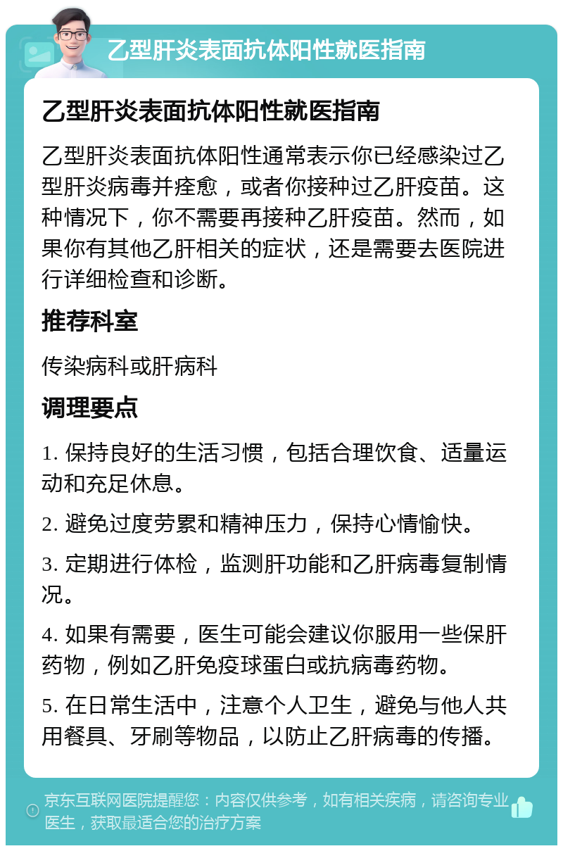 乙型肝炎表面抗体阳性就医指南 乙型肝炎表面抗体阳性就医指南 乙型肝炎表面抗体阳性通常表示你已经感染过乙型肝炎病毒并痊愈，或者你接种过乙肝疫苗。这种情况下，你不需要再接种乙肝疫苗。然而，如果你有其他乙肝相关的症状，还是需要去医院进行详细检查和诊断。 推荐科室 传染病科或肝病科 调理要点 1. 保持良好的生活习惯，包括合理饮食、适量运动和充足休息。 2. 避免过度劳累和精神压力，保持心情愉快。 3. 定期进行体检，监测肝功能和乙肝病毒复制情况。 4. 如果有需要，医生可能会建议你服用一些保肝药物，例如乙肝免疫球蛋白或抗病毒药物。 5. 在日常生活中，注意个人卫生，避免与他人共用餐具、牙刷等物品，以防止乙肝病毒的传播。