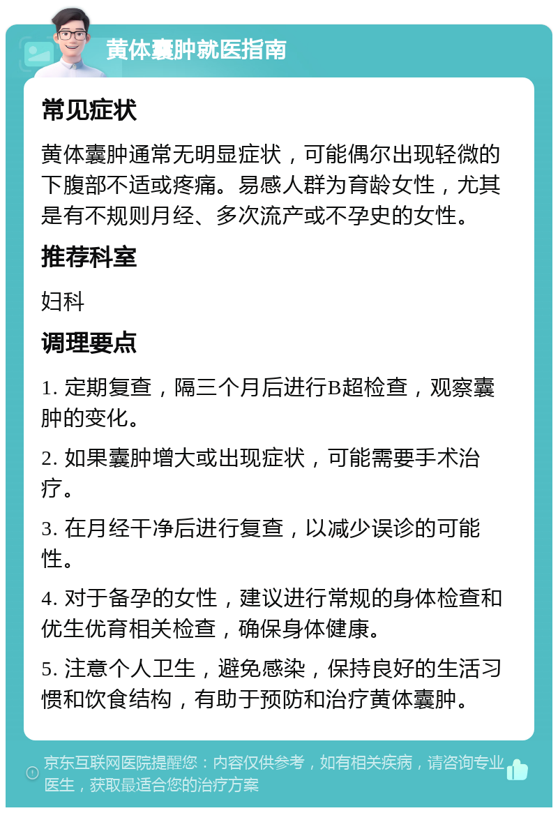 黄体囊肿就医指南 常见症状 黄体囊肿通常无明显症状，可能偶尔出现轻微的下腹部不适或疼痛。易感人群为育龄女性，尤其是有不规则月经、多次流产或不孕史的女性。 推荐科室 妇科 调理要点 1. 定期复查，隔三个月后进行B超检查，观察囊肿的变化。 2. 如果囊肿增大或出现症状，可能需要手术治疗。 3. 在月经干净后进行复查，以减少误诊的可能性。 4. 对于备孕的女性，建议进行常规的身体检查和优生优育相关检查，确保身体健康。 5. 注意个人卫生，避免感染，保持良好的生活习惯和饮食结构，有助于预防和治疗黄体囊肿。