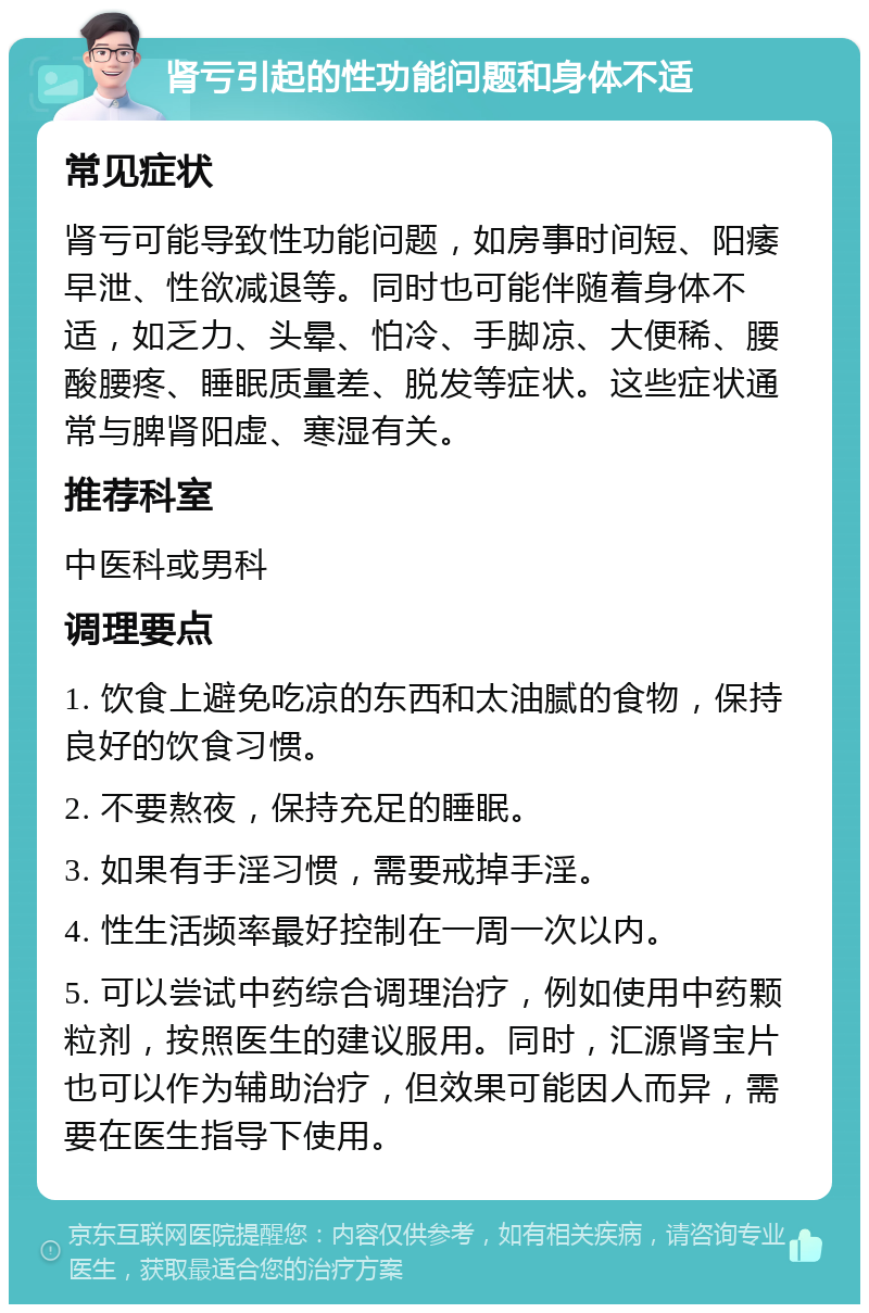 肾亏引起的性功能问题和身体不适 常见症状 肾亏可能导致性功能问题，如房事时间短、阳痿早泄、性欲减退等。同时也可能伴随着身体不适，如乏力、头晕、怕冷、手脚凉、大便稀、腰酸腰疼、睡眠质量差、脱发等症状。这些症状通常与脾肾阳虚、寒湿有关。 推荐科室 中医科或男科 调理要点 1. 饮食上避免吃凉的东西和太油腻的食物，保持良好的饮食习惯。 2. 不要熬夜，保持充足的睡眠。 3. 如果有手淫习惯，需要戒掉手淫。 4. 性生活频率最好控制在一周一次以内。 5. 可以尝试中药综合调理治疗，例如使用中药颗粒剂，按照医生的建议服用。同时，汇源肾宝片也可以作为辅助治疗，但效果可能因人而异，需要在医生指导下使用。