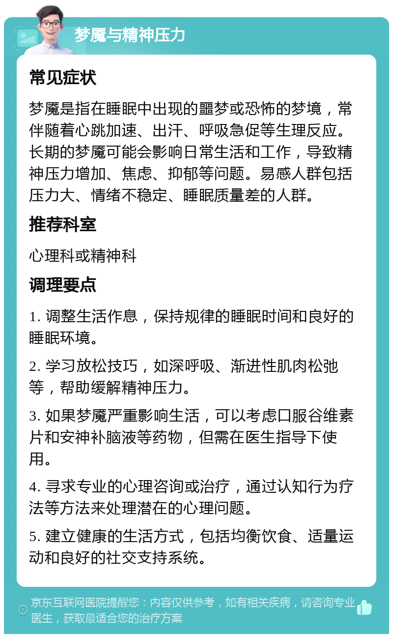 梦魇与精神压力 常见症状 梦魇是指在睡眠中出现的噩梦或恐怖的梦境，常伴随着心跳加速、出汗、呼吸急促等生理反应。长期的梦魇可能会影响日常生活和工作，导致精神压力增加、焦虑、抑郁等问题。易感人群包括压力大、情绪不稳定、睡眠质量差的人群。 推荐科室 心理科或精神科 调理要点 1. 调整生活作息，保持规律的睡眠时间和良好的睡眠环境。 2. 学习放松技巧，如深呼吸、渐进性肌肉松弛等，帮助缓解精神压力。 3. 如果梦魇严重影响生活，可以考虑口服谷维素片和安神补脑液等药物，但需在医生指导下使用。 4. 寻求专业的心理咨询或治疗，通过认知行为疗法等方法来处理潜在的心理问题。 5. 建立健康的生活方式，包括均衡饮食、适量运动和良好的社交支持系统。