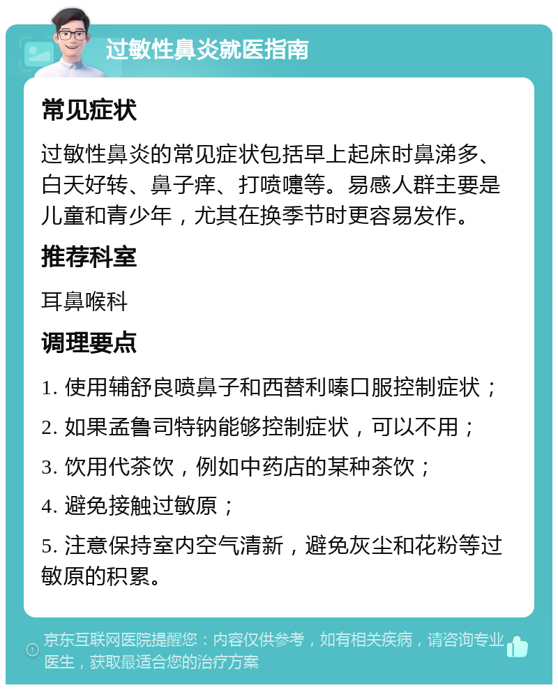 过敏性鼻炎就医指南 常见症状 过敏性鼻炎的常见症状包括早上起床时鼻涕多、白天好转、鼻子痒、打喷嚏等。易感人群主要是儿童和青少年，尤其在换季节时更容易发作。 推荐科室 耳鼻喉科 调理要点 1. 使用辅舒良喷鼻子和西替利嗪口服控制症状； 2. 如果孟鲁司特钠能够控制症状，可以不用； 3. 饮用代茶饮，例如中药店的某种茶饮； 4. 避免接触过敏原； 5. 注意保持室内空气清新，避免灰尘和花粉等过敏原的积累。