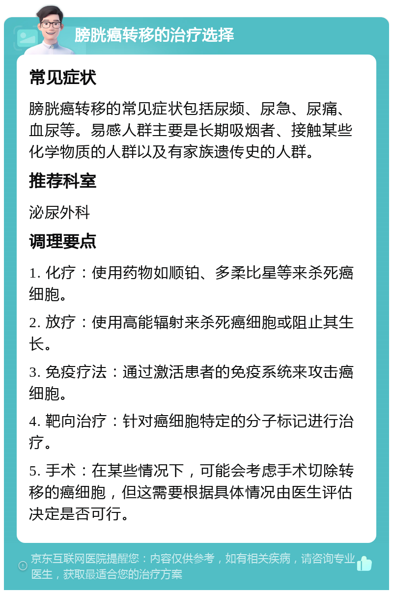 膀胱癌转移的治疗选择 常见症状 膀胱癌转移的常见症状包括尿频、尿急、尿痛、血尿等。易感人群主要是长期吸烟者、接触某些化学物质的人群以及有家族遗传史的人群。 推荐科室 泌尿外科 调理要点 1. 化疗：使用药物如顺铂、多柔比星等来杀死癌细胞。 2. 放疗：使用高能辐射来杀死癌细胞或阻止其生长。 3. 免疫疗法：通过激活患者的免疫系统来攻击癌细胞。 4. 靶向治疗：针对癌细胞特定的分子标记进行治疗。 5. 手术：在某些情况下，可能会考虑手术切除转移的癌细胞，但这需要根据具体情况由医生评估决定是否可行。