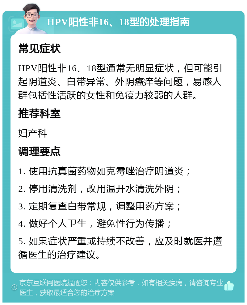 HPV阳性非16、18型的处理指南 常见症状 HPV阳性非16、18型通常无明显症状，但可能引起阴道炎、白带异常、外阴瘙痒等问题，易感人群包括性活跃的女性和免疫力较弱的人群。 推荐科室 妇产科 调理要点 1. 使用抗真菌药物如克霉唑治疗阴道炎； 2. 停用清洗剂，改用温开水清洗外阴； 3. 定期复查白带常规，调整用药方案； 4. 做好个人卫生，避免性行为传播； 5. 如果症状严重或持续不改善，应及时就医并遵循医生的治疗建议。