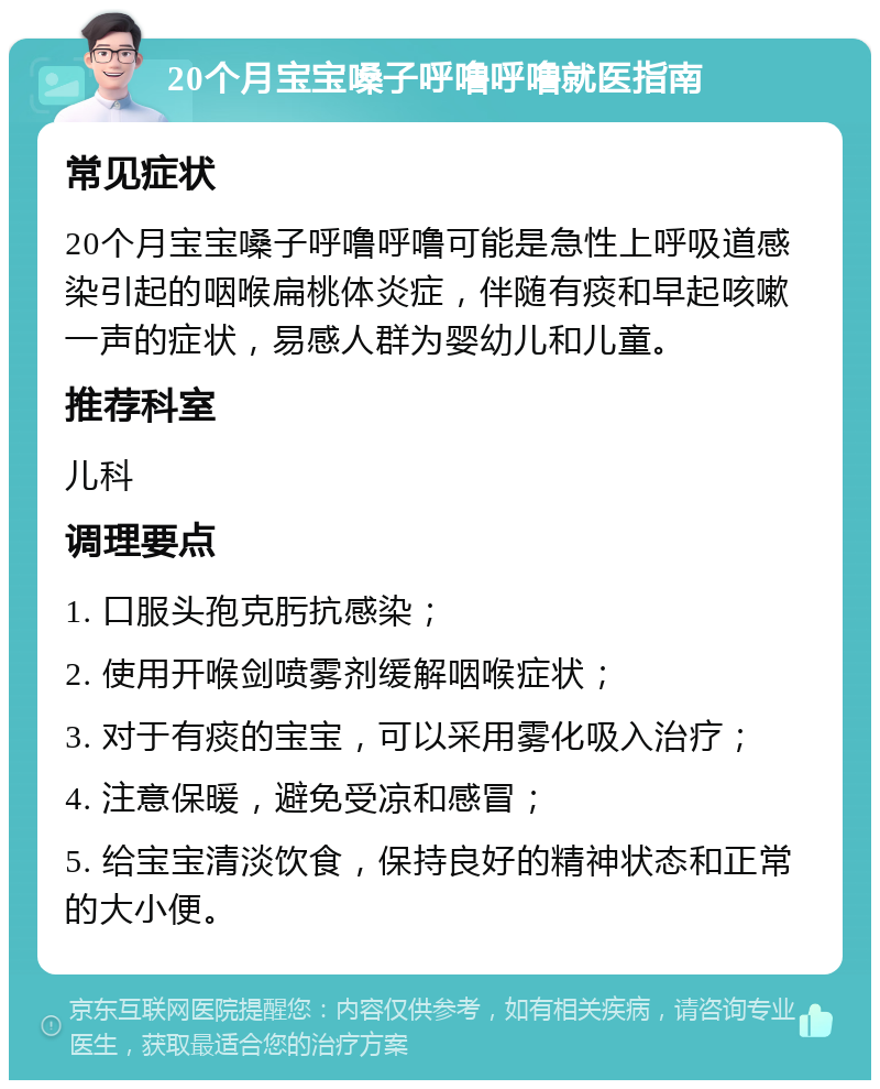 20个月宝宝嗓子呼噜呼噜就医指南 常见症状 20个月宝宝嗓子呼噜呼噜可能是急性上呼吸道感染引起的咽喉扁桃体炎症，伴随有痰和早起咳嗽一声的症状，易感人群为婴幼儿和儿童。 推荐科室 儿科 调理要点 1. 口服头孢克肟抗感染； 2. 使用开喉剑喷雾剂缓解咽喉症状； 3. 对于有痰的宝宝，可以采用雾化吸入治疗； 4. 注意保暖，避免受凉和感冒； 5. 给宝宝清淡饮食，保持良好的精神状态和正常的大小便。