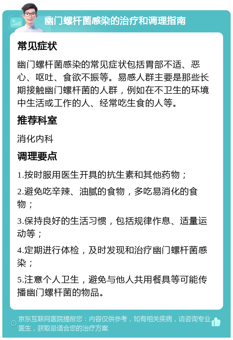 幽门螺杆菌感染的治疗和调理指南 常见症状 幽门螺杆菌感染的常见症状包括胃部不适、恶心、呕吐、食欲不振等。易感人群主要是那些长期接触幽门螺杆菌的人群，例如在不卫生的环境中生活或工作的人、经常吃生食的人等。 推荐科室 消化内科 调理要点 1.按时服用医生开具的抗生素和其他药物； 2.避免吃辛辣、油腻的食物，多吃易消化的食物； 3.保持良好的生活习惯，包括规律作息、适量运动等； 4.定期进行体检，及时发现和治疗幽门螺杆菌感染； 5.注意个人卫生，避免与他人共用餐具等可能传播幽门螺杆菌的物品。