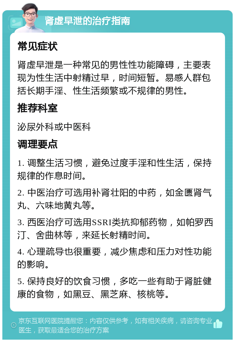 肾虚早泄的治疗指南 常见症状 肾虚早泄是一种常见的男性性功能障碍，主要表现为性生活中射精过早，时间短暂。易感人群包括长期手淫、性生活频繁或不规律的男性。 推荐科室 泌尿外科或中医科 调理要点 1. 调整生活习惯，避免过度手淫和性生活，保持规律的作息时间。 2. 中医治疗可选用补肾壮阳的中药，如金匮肾气丸、六味地黄丸等。 3. 西医治疗可选用SSRI类抗抑郁药物，如帕罗西汀、舍曲林等，来延长射精时间。 4. 心理疏导也很重要，减少焦虑和压力对性功能的影响。 5. 保持良好的饮食习惯，多吃一些有助于肾脏健康的食物，如黑豆、黑芝麻、核桃等。