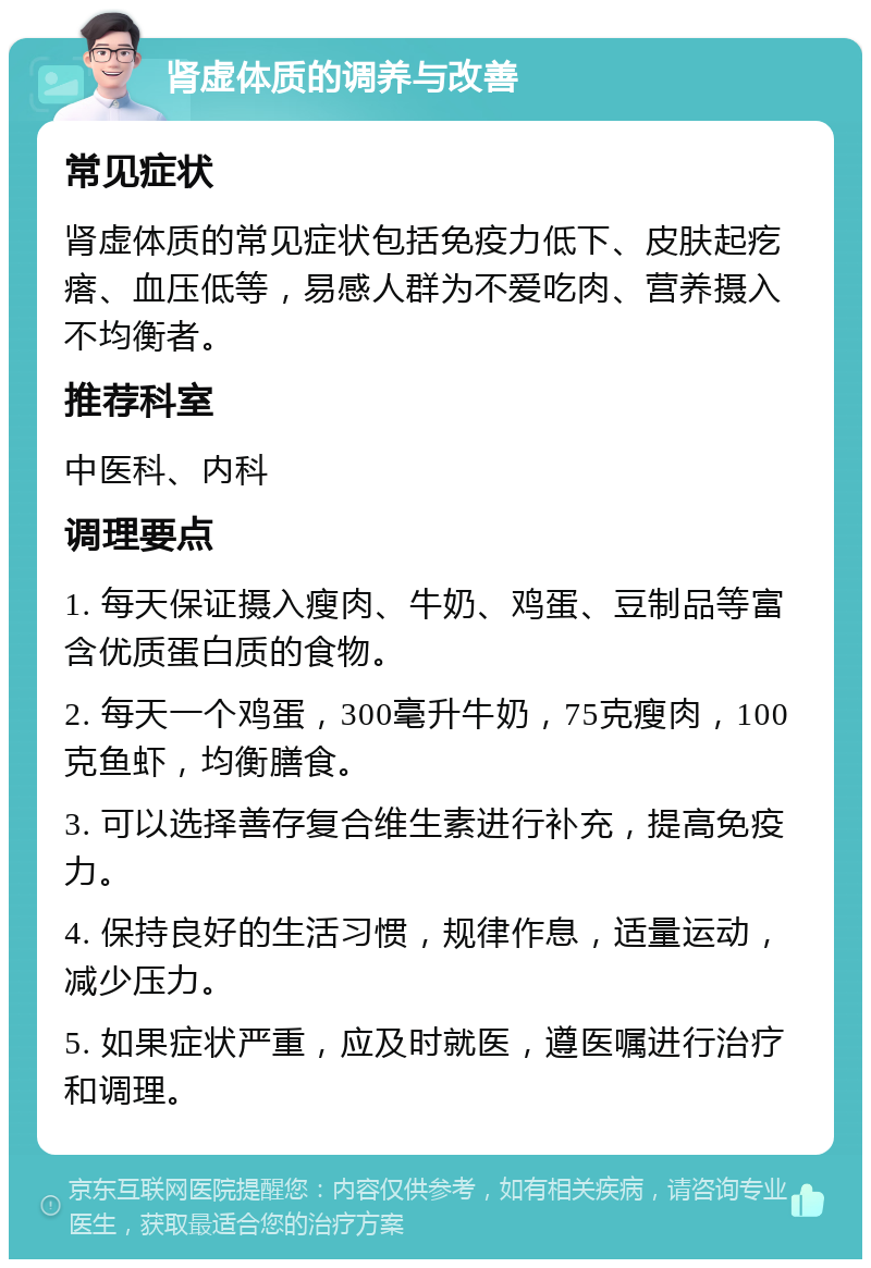 肾虚体质的调养与改善 常见症状 肾虚体质的常见症状包括免疫力低下、皮肤起疙瘩、血压低等，易感人群为不爱吃肉、营养摄入不均衡者。 推荐科室 中医科、内科 调理要点 1. 每天保证摄入瘦肉、牛奶、鸡蛋、豆制品等富含优质蛋白质的食物。 2. 每天一个鸡蛋，300毫升牛奶，75克瘦肉，100克鱼虾，均衡膳食。 3. 可以选择善存复合维生素进行补充，提高免疫力。 4. 保持良好的生活习惯，规律作息，适量运动，减少压力。 5. 如果症状严重，应及时就医，遵医嘱进行治疗和调理。